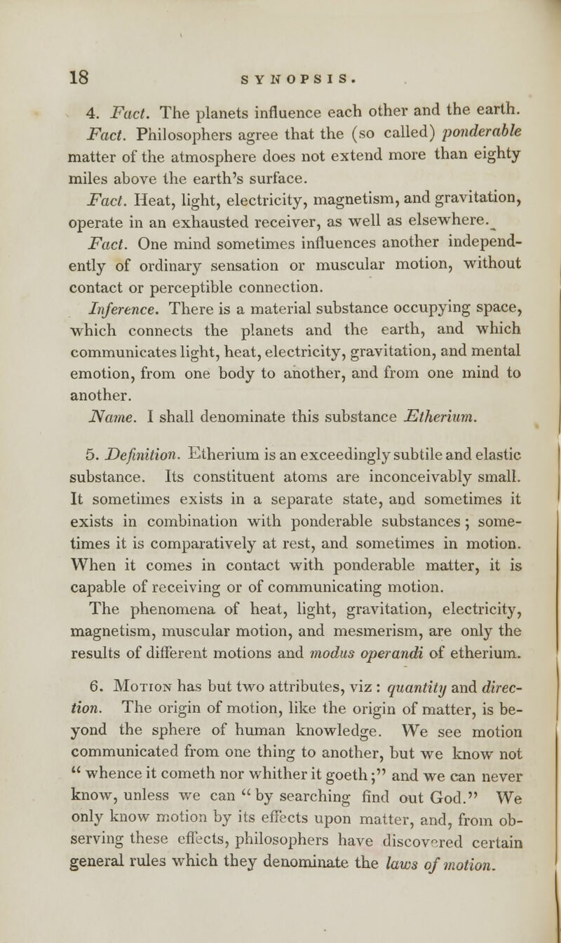 4. Fact. The planets influence each other and the earth. Fact. Philosophers agree that the (so called) ponderable matter of the atmosphere does not extend more than eighty miles above the earth's surface. Fact. Heat, light, electricity, magnetism, and gravitation, operate in an exhausted receiver, as well as elsewhere.^ Fact. One mind sometimes influences another independ- ently of ordinary sensation or muscular motion, without contact or perceptible connection. Inference. There is a material substance occupying space, which connects the planets and the earth, and which communicates light, heat, electricity, gravitation, and mental emotion, from one body to another, and from one mind to another. Name. I shall denominate this substance Etherium. 5. Definition. Etherium is an exceedingly subtile and elastic substance. Its constituent atoms are inconceivably small. It sometimes exists in a separate state, and sometimes it exists in combination with ponderable substances; some- times it is comparatively at rest, and sometimes in motion. When it comes in contact with ponderable matter, it is capable of receiving or of communicating motion. The phenomena of heat, light, gravitation, electricity, magnetism, muscular motion, and mesmerism, are only the results of different motions and modus operandi of etherium. 6. Motion has but two attributes, viz : quantity and direc- tion. The origin of motion, like the origin of matter, is be- yond the sphere of human knowledge. We see motion communicated from one thing to another, but we know not  whence it cometh nor whither it goeth; and we can never know, unless we can  by searching find out God. We only know motion by its effects upon matter, and, from ob- serving these effects, philosophers have discovered certain general rules which they denominate the laws of motion.