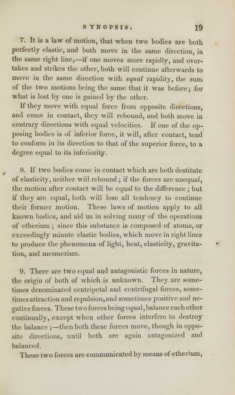 7. It is a law of motion, that when two bodies are both perfectly elastic, and both move in the same direction, in the same right line,—if one moves more rapidly, and over- takes and strikes the other, both will continue afterwards to move in the same direction with equal rapidity, the sum of the two motions being the same that it was before; for what is lost by one is gained by the other. If they move with equal force from opposite directions, and come in contact, they will rebound, and both move in contrary directions with equal velocities. If one of the op- posing bodies is of inferior force, it will, after contact, tend to conform in its direction to that of the superior force, to a degree equal to its inferiority. 8. If two bodies come in contact which are both destitute of elasticity, neither will rebound ; if the forces are unequal, the motion after contact will be equal to the difference ; but if they are equal, both will lose all tendency to continue their former motion. These laws of motion apply to all known bodies, and aid us in solving many of the operations of etherium; since this substance is composed of atoms, or exceedingly minute elastic bodies, which move in right lines to produce the phenomena of light, heat, elasticity, gravita- tion, and mesmerism. 9. There are two equal and antagonistic forces in nature, the origin of both of which is unknown. They are some- times denominated centripetal and centrifugal forces, some- times attraction and repulsion, and sometimes positive and ne- gative forces. These two forces being equal, balance each other continually, except when other forces interfere to destroy the balance ;—then both these forces move, though in oppo- site directions, until both are again antagonized and balanced. These two forces are communicated by means of etherium,