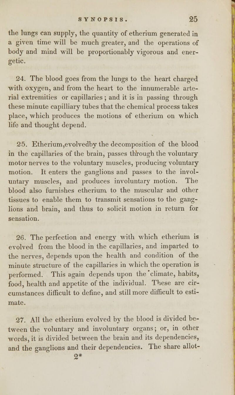 the lungs can supply, the quantity of etherium generated in a given time will be much greater, and the operations of body and mind will be proportionably vigorous and ener- getic. 24. The blood goes from the lungs to the heart charged with oxygen, and from the heart to the innumerable arte- rial extremities or capillaries ; and it is in passing through these minute capilliary tubes that the chemical process takes place, which produces the motions of etherium on which life and thought depend. 25. Etherium,evolvedby the decomposition of the blood in the capillaries of the brain, passes through the voluntary motor nerves to the voluntary muscles, producing voluntary motion. It enters the ganglions and passes to the invol- untary muscles, and produces involuntary motion. The blood also furnishes etherium. to the muscular and other tissues to enable them to transmit sensations to the gang- lions and brain, and thus to solicit motion in return for sensation. 26. The perfection and energy with which etherium is evolved from the blood in the capillaries, and imparted to the nerves, depends upon the health and condition of the minute structure of the capillaries in which the operation is performed. This again depends upon the 'climate, habits, food, health and appetite of the individual. These are cir- cumstances difficult to define, and still more difficult to esti- mate. 27. All the etherium evolved by the blood is divided be- tween the voluntary and involuntary organs; or, in other words, it is divided between the brain and its dependencies, and the ganglions and their dependencies. The share allot- 2*