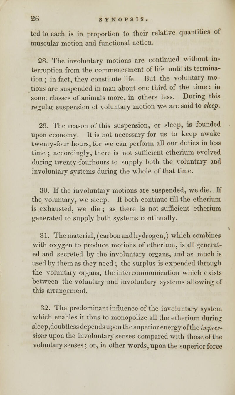 ted to each is in proportion to their relative quantities of muscular motion and functional action. 28. The involuntary motions are continued without in- terruption from the commencement of life until its termina- tion ; in fact, they constitute life. But the voluntary mo- tions are suspended in man about one third of the time: in some classes of animals more, in others less. During this regular suspension of voluntary motion we are said to sleep. 29. The reason of this suspension, or sleep, is founded upon economy. It is not necessary for us to keep awake twenty-four hours, for we can perform all our duties in less time ; accordingly, there is not sufficient etherium evolved during twenty-fourhours to supply both the voluntary and involuntary systems during the whole of that time. 30. If the involuntary motions are suspended, we die. If the voluntary, we sleep. If both continue till the etherium is exhausted, we die ; as there is not sufficient etherium generated to supply both systems continually. 31. The material, (carbonandhydrogen,) which combines with oxygen to produce motions of etherium, is all generat- ed and secreted by the involuntary organs, and as much is used by them as they need ; the surplus is expended through the voluntary organs, the intercommunication which exists between the voluntary and involuntary systems allowing of this arrangement. 32. The predominant influence of the involuntary system which enables it thus to monopolize all the etherium during sleep,doubtless depends upon the superior energy of the impres- sions upon the involuntary senses compared with those of the voluntary senses; or, in other words, upon the superior force