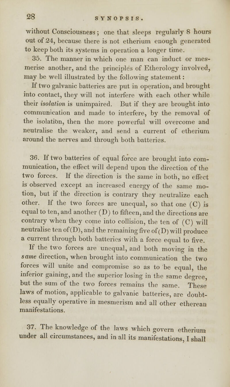 without Consciousness ; one that sleeps regularly 8 hours out of 24, because there is not etherium enough generated to keep both its systems in operation a longer time. 35. The manner in which one man can induct or mes- merise another, and the principles of Etherology involved, may be well illustrated by the following statement: If two galvanic batteries are put in operation, and brought into contact, they will not interfere with each other while their isolation is unimpaired. But if they are brought into communication and made to interfere, by the removal of the isolation, then the more powerful will overcome and neutralise the weaker, and send a current of etherium around the nerves and through both batteries. 36. If two batteries of equal force are brought into com- munication, the effect will depend upon the direction of the two forces. If the direction is the same in both, no effect is observed except an increased energy of the same mo- tion, but if the direction is contrary they neutralize each other. If the two forces are unequal, so that one (C) is equal to ten, and another (D) to fifteen, and the directions are contrary when they come into collision, the ten of (C) will neutralise ten of (D), and the remaining five of (D) will produce a current through both batteries with a force equal to five. If the two forces are unequal, and both moving in the same direction, when brought into communication the two forces will unite and compromise so as to be equal, the inferior gaining, and the superior losing in the same degree but the sum of the two forces remains the same. These laws of motion, applicable to galvanic batteries, are doubt- less equally operative in mesmerism and all other etherean manifestations. 37. The knowledge of the laws which govern etherium under all circumstances, and in all its manifestations, I shall