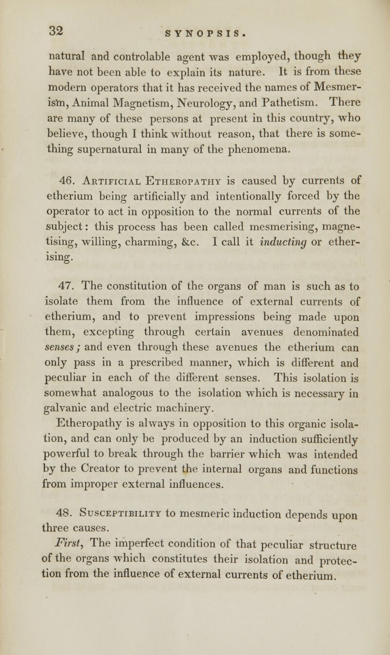 natural and controlable agent was employed, though they have not been able to explain its nature. It is from these modern operators that it has received the names of Mesmer- ism, Animal Magnetism, Neurology, and Pathetism. There are many of these persons at present in this country, who believe, though I think without reason, that there is some- thing supernatural in many of the phenomena. 46. Artificial Etheropathy is caused by currents of etherium being artificially and intentionally forced by the operator to act in opposition to the normal currents of the subject: this process has been called mesmerising, magne- tising, willing, charming, &c. I call it inducting or ether- 47. The constitution of the organs of man is such as to isolate them from the influence of external currents of etherium, and to prevent impressions being made upon them, excepting through certain avenues denominated senses; and even through these avenues the etherium can only pass in a prescribed manner, which is different and peculiar in each of the different senses. This isolation is somewhat analogous to the isolation which is necessary in galvanic and electric machinery. Etheropathy is always in opposition to this organic isola- tion, and can only be produced by an induction sufficiently powerful to break through the barrier which was intended by the Creator to prevent the internal organs and functions from improper external influences. 48. Susceptibility to mesmeric induction depends upon three causes. First, The imperfect condition of that peculiar structure of the organs which constitutes their isolation and protec- tion from the influence of external currents of etherium.