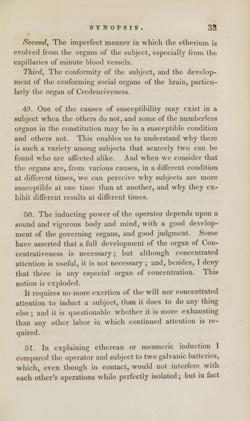 Second, The imperfect manner in which the etherium is evolved from the organs of the subject, especially from the capillaries of minute blood vessels. Third, The conformity of the subject, and the develop- ment of the conforming social organs of the brain, particu- larly the organ of Credenciveness. 49. One of the causes of susceptibility may exist in a subject when the others do not, and some of the numberless organs in the constitution may be in a susceptible condition and others not. This enables us to understand why there is such a variety among subjects that scarcely two can be found who are affected alike. And when we consider that the organs are, from various causes, in a different condition at different times, we can perceive why subjects are more susceptible at one time than at another, and why they ex- hibit different results at different times. 50. The inducting power of the operator depends upon a sound and vigorous body and mind, with a good develop- ment of the governing organs, and good judgment. Some have asserted that a full development of the organ of Con- centrativeness is necessary; but although concentrated attention is useful, it is not necessary; and, besides, I deny that there is any especial organ of concentration. This notion is exploded. It requires no more exertion of the will nor concentrated attention to induct a subject, than it does to do any thing else ; and it is questionable whether it is more exhausting than any other labor in which continued attention is re- quired. 51. In explaining etherean or mesmeric induction I compared the operator and subject to two galvanic batteries, which, even though in contact, would not interfere with each other's operations while perfectly isolated; but in fact