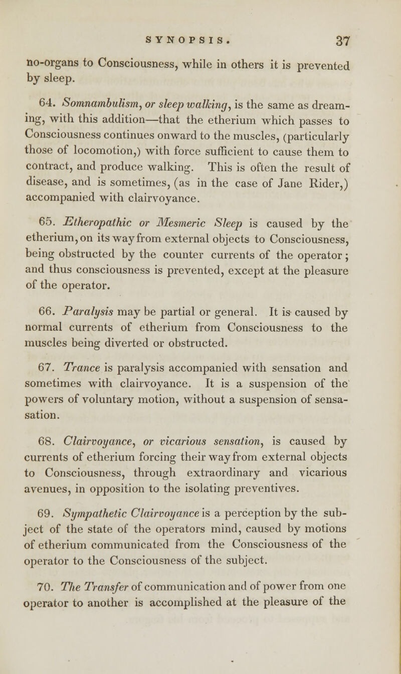 no-organs to Consciousness, while in others it is prevented by sleep. 64. Somnambulism, or sleep wallcing, is the same as dream- ing, with this addition—that the etherium which passes to Consciousness continues onward to the muscles, (particularly those of locomotion,) with force sufficient to cause them to contract, and produce walking. This is often the result of disease, and is sometimes, (as in the case of Jane Rider,) accompanied with clairvoyance. 65. Etheropathic or Mesmeric Sleep is caused by the etherium, on its way from external objects to Consciousness, being obstructed by the counter currents of the operator; and thus consciousness is prevented, except at the pleasure of the operator. 66. Paralysis may be partial or general. It is caused by normal currents of etherium from Consciousness to the muscles being diverted or obstructed. 67. Trance is paralysis accompanied with sensation and sometimes with clairvoyance. It is a suspension of the powers of voluntary motion, without a suspension of sensa- sation. 68. Clairvoyance, or vicarious sensation, is caused by currents of etherium forcing their way from external objects to Consciousness, through extraordinary and vicarious avenues, in opposition to the isolating preventives. 69. Sympathetic Clairvoyance'^ a perception by the sub- ject of the state of the operators mind, caused by motions of etherium communicated from the Consciousness of the operator to the Consciousness of the subject. 70. Hie Transfer of communication and of power from one operator to another is accomplished at the pleasure of the