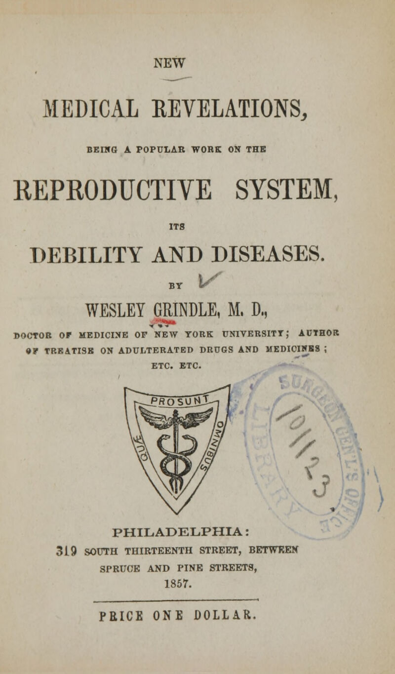 NEW MEDICAL KEVELATIONS, BEING A POPULAR WORK ON THE REPRODUCTIVE SYSTEM, DEBILITY AND DISEASES. BT V WESLEY GRINDLE, M. D, DOCTOR Or MEDICINE OF NEW YORK UNIVERSITY; AUTHOR • P TREATISE ON ADULTERATED DRUGS AND MEDIOINBS ; /< V 0 PHILADELPHIA: 319 SOUTH THIRTEENTH STREET, BETWEEN SPRUCE AND PINE STREETS, 1857. PEICE ONE DOLLAR.