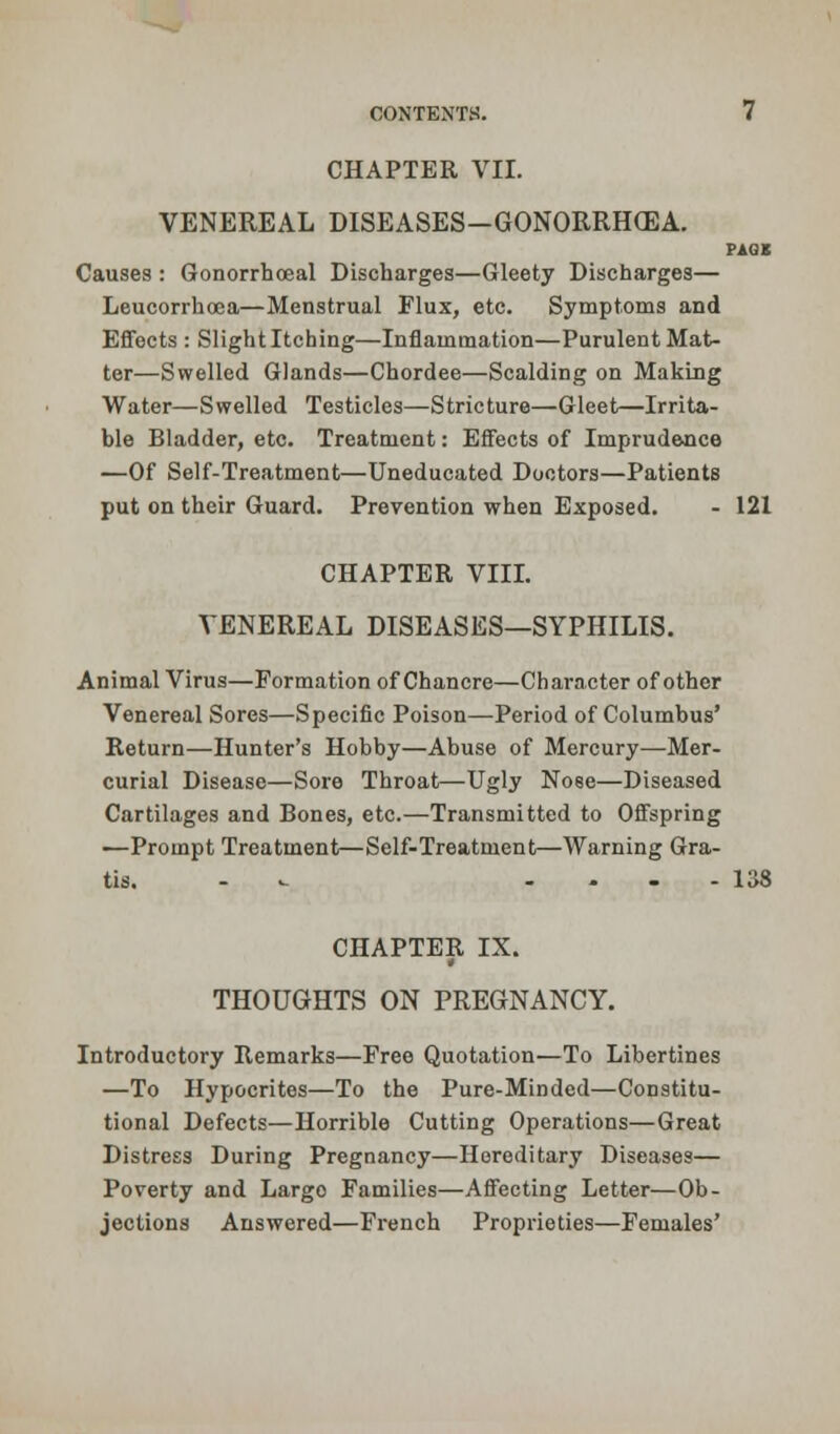 VENEREAL DISEASES-GONORRHCEA. PAOS Causes : Gonorrhoeal Discharges—Gleety Discharges— Leucorrhoca—Menstrual Flux, etc. Symptoms and Effects : Slight Itching—Inflammation—Purulent Mat- ter—Swelled Glands—Chordee—Scalding on Making Water—Swelled Testicles—Stricture—Gleet—Irrita- ble Bladder, etc. Treatment: Effects of Imprudence —Of Self-Treatment—Uneducated Doctors—Patients put on their Guard. Prevention when Exposed. - 121 CHAPTER VIII. VENEREAL DISEASES—SYPHILIS. Animal Virus—Formation of Chancre—Character of other Venereal Sores—Specific Poison—Period of Columbus' Return—Hunter's Hobby—Abuse of Mercury—Mer- curial Disease—Sore Throat—Ugly Nose—Diseased Cartilages and Bones, etc.—Transmitted to Offspring ■—Prompt Treatment—Self-Treatment—Warning Gra- tis. - -.- - 138 CHAPTER IX. THOUGHTS ON PREGNANCY. Introductory Remarks—Free Quotation—To Libertines —To Hypocrites—To the Pure-Minded—Constitu- tional Defects—Horrible Cutting Operations—Great Distress During Pregnancy—Hereditary Diseases— Poverty and Largo Families—Affecting Letter—Ob- jections Answered—French Proprieties—Females'