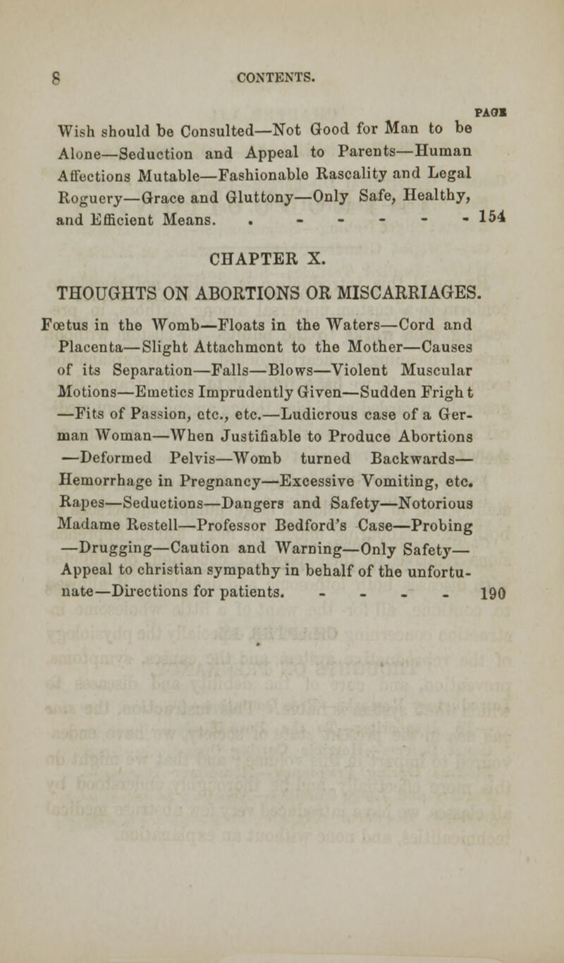 PAQI Wish should be Consulted—Not Good for Man to be Alone—Seduction and Appeal to Parents—Human Affections Mutable—Fashionable Rascality and Legal Roguery—Grace and Gluttony—Only Safe, Healthy, and Efficient Means. . .... - 154 CHAPTER X. THOUGHTS ON ABORTIONS OR MISCARRIAGES. Foetus in the Womb—Floats in the Waters—Cord and Placenta—Slight Attachmont to the Mother—Causes of its Separation—Falls—Blows—Violent Muscular Motions—Emetics Imprudently Given—Sudden Fright —Fits of Passion, etc., etc.—Ludicrous case of a Ger- man Woman—When Justifiable to Produce Abortions —Deformed Pelvis—Womb turned Backwards— Hemorrhage in Pregnancy—Excessive Vomiting, etc. Rapes—Seductions—Dangers and Safety—Notorious Madame Restell—Professor Bedford's Case—Probing —Drugging—Caution and Warning—Only Safety— Appeal to christian sympathy in behalf of the unfortu- nate—Directions for patients. .... 190