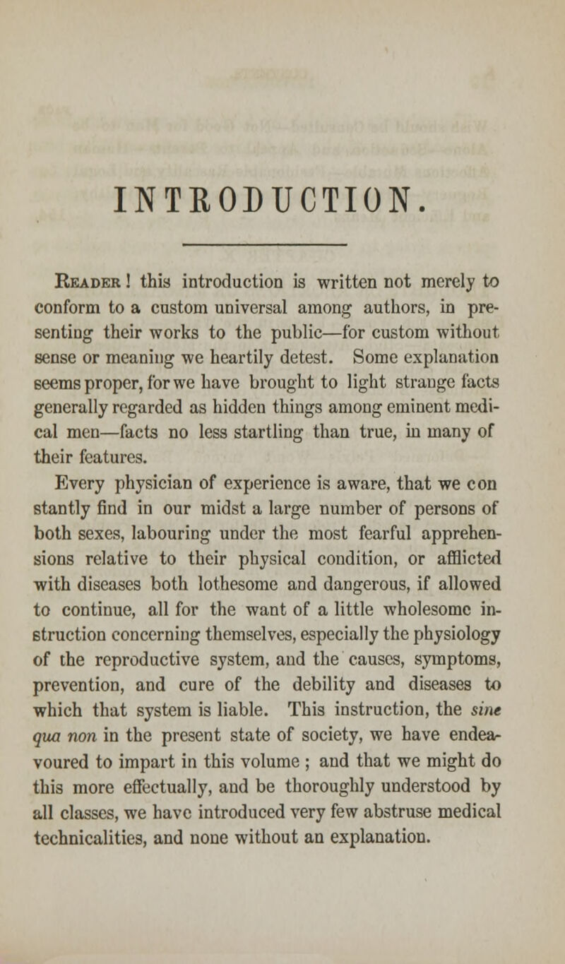 INTRODUCTION. Reader ! this introduction is written not merely to conform to a custom universal among authors, in pre- senting their works to the public—for custom without sense or meaning we heartily detest. Some explanation Beems proper, for we have brought to light strange facts generally regarded as hidden things among eminent medi- cal men—facts no less startling than true, in many of their features. Every physician of experience is aware, that we con stantly find in our midst a large number of persons of both sexes, labouring under the most fearful apprehen- sions relative to their physical condition, or afflicted with diseases both lothesome and dangerous, if allowed to continue, all for the want of a little wholesome in- struction concerning themselves, especially the physiology of the reproductive system, and the causes, symptoms, prevention, and cure of the debility and diseases to which that system is liable. This instruction, the sine qua non in the present state of society, we have endea- voured to impart in this volume ; and that we might do this more effectually, and be thoroughly understood by all classes, we have introduced very few abstruse medical technicalities, and none without an explanation.