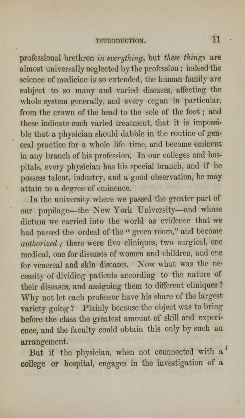 professional brethren in everything, but these things are almost universally neglected by the profession; indeed the science of medicine is so extended, the human family are subject to so many and varied diseases, affecting the whole system generally, and every organ in particular, from the crown of the head to the sole of the foot; and these indicate such varied treatment, that it is impossi- ble that a physician should dabble in the routine of gen- eral practice for a whole life time, and become eminent in any branch of his profession. In our colleges and hos- pitals, every physician has his special branch, and if he possess talent, industry, and a good observation, he may attain to a degree of eminence. In the university where we passed the greater part of our pupilage—the New York University—and whose dictum we carried into the world as evidence that we had passed the ordeal of the  green room, and become authorized; there were five cliniques, two surgical, one medical, one for diseases of women and children, and one for venereal and skin diseases. Now what was the ne- cessity of dividing patients according to the nature of their diseases, and assigning them to different cliniques ? Why not let each professor have his share of the largest variety going ? Plainly because the object was to bring before the class the greatest amount of skill and experi- ence, and the faculty could obtain this only by such an arrangement. But if the physician, when not connnected with a college or hospital, engages in the investigation of a