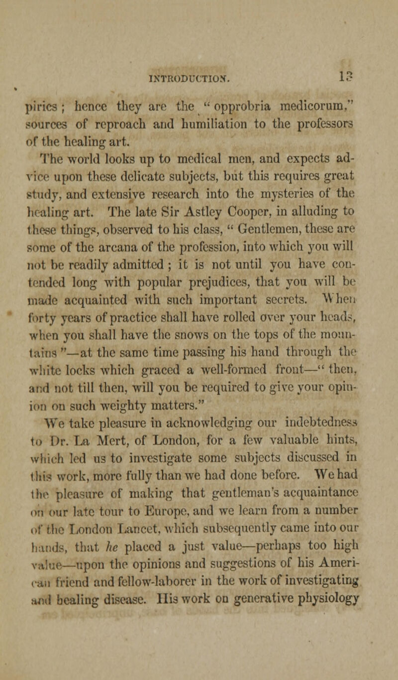 pirics ; hence they are the  opprobria medicorum. sources of reproach and humiliation to the professors of the healing art. The world looks up to medical men, and expects ad- vice upon these delicate subjects, but this requires great study, and extensive research into the mysteries of the healing art. The late Sir Astley Cooper, in alluding to these things, observed to his class,  Gentlemen, these are some of the arcana of the profession, into which you will not be readily admitted ; it is not until you have con- tended long with popular prejudices, that you will be made acquainted with such important secrets. When forty years of practice shall have rolled over your heads, when you shall have the snows on the tops of the moun- tains —at the same time passing his hand through the white locks which graced a well-formed front— then, and not till then, will you be required to give your opin- ion on such weighty matters. We take pleasure in acknowledging our indebtedness to Dr. La Mert, of London, for a few valuable hints, which led us to investigate some subjects discussed in this work, more fully than we had done before. We had the pleasure of making that gentleman's acquaintance on our late tour to Europe, and we learn from a number of the London Lancet, which subsequently came into our hands, that he placed a just value—perhaps too high value—upon the opinions and suggestions of his Ameri- can friend and fellow-laborer in the work of investigating arid healing disease. His work on generative physiology