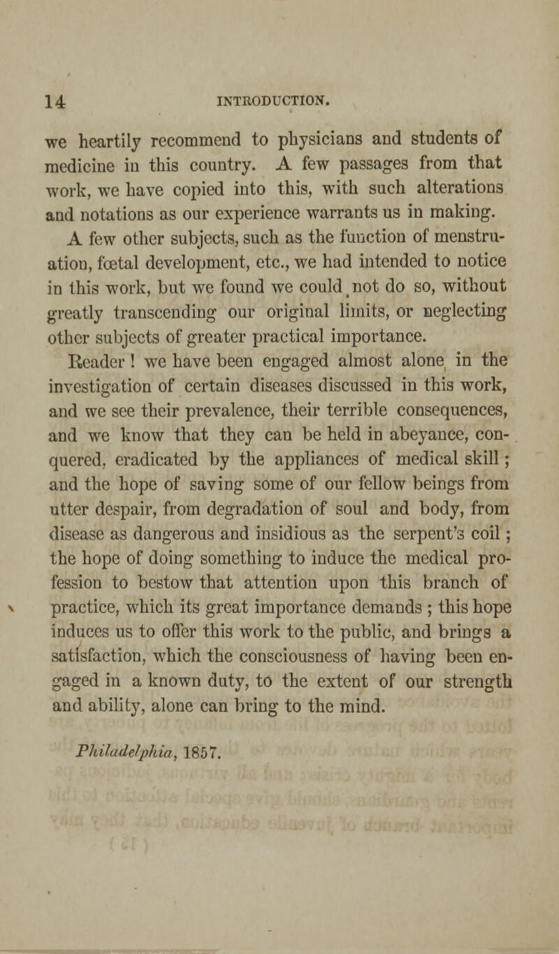 we heartily recommend to physicians and students of medicine in this country. A few passages from that work, we have copied into this, with such alterations and notations as our experience warrants us in making. A few other subjects, such as the function of menstru- ation, fcetal development, etc., we had intended to notice in this work, but we found we could < not do so, without greatly transcending our original limits, or neglecting other subjects of greater practical importance. Reader! we have been engaged almost alone in the investigation of certain diseases discussed in this work, and we see their prevalence, their terrible consequences, and we know that they can be held in abeyance, con- quered, eradicated by the appliances of medical skill; and the hope of saving some of our fellow beings from utter despair, from degradation of soul and body, from disease as dangerous and insidious as the serpent's coil; the hope of doing something to induce the medical pro- fession to bestow that attention upon this branch of practice, which its great importance demands ; this hope induces us to offer this work to the public, and brings a satisfaction, which the consciousness of having been en- gaged in a known duty, to the extent of our strength and ability, alone can bring to the mind. Philadelphia, 1857.