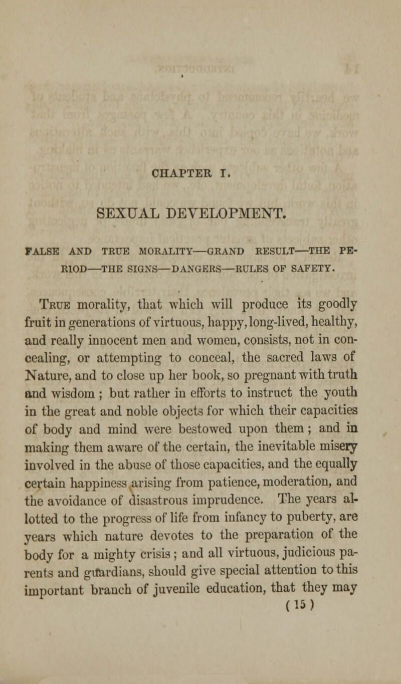 CHAPTER I. SEXUAL DEVELOPMENT. FALSE AND TRUE MORALITY—GRAND RESULT—THE PE- RIOD THE SIGNS—DANGERS—RULES OP SAFETY. True morality, that which will produce its goodly fruit in generations of virtuous, happy, long-lived, healthy, and really innocent men and women, consists, not in con- cealing, or attempting to conceal, the sacred laws of Nature, and to close up her book, so pregnant with truth and wisdom ; but rather in efforts to instruct the youth in the great and noble objects for which their capacities of body and mind were bestowed upon them; and in making them aware of the certain, the inevitable misery involved in the abuse of those capacities, and the equally certain happiness arising from patience, moderation, and the avoidance of disastrous imprudence. The years al- lotted to the progress of life from infancy to puberty, are years which nature devotes to the preparation of the body for a mighty crisis; and all virtuous, judicious pa- rents and guardians, should give special attention to this important branch of juvenile education, that they may