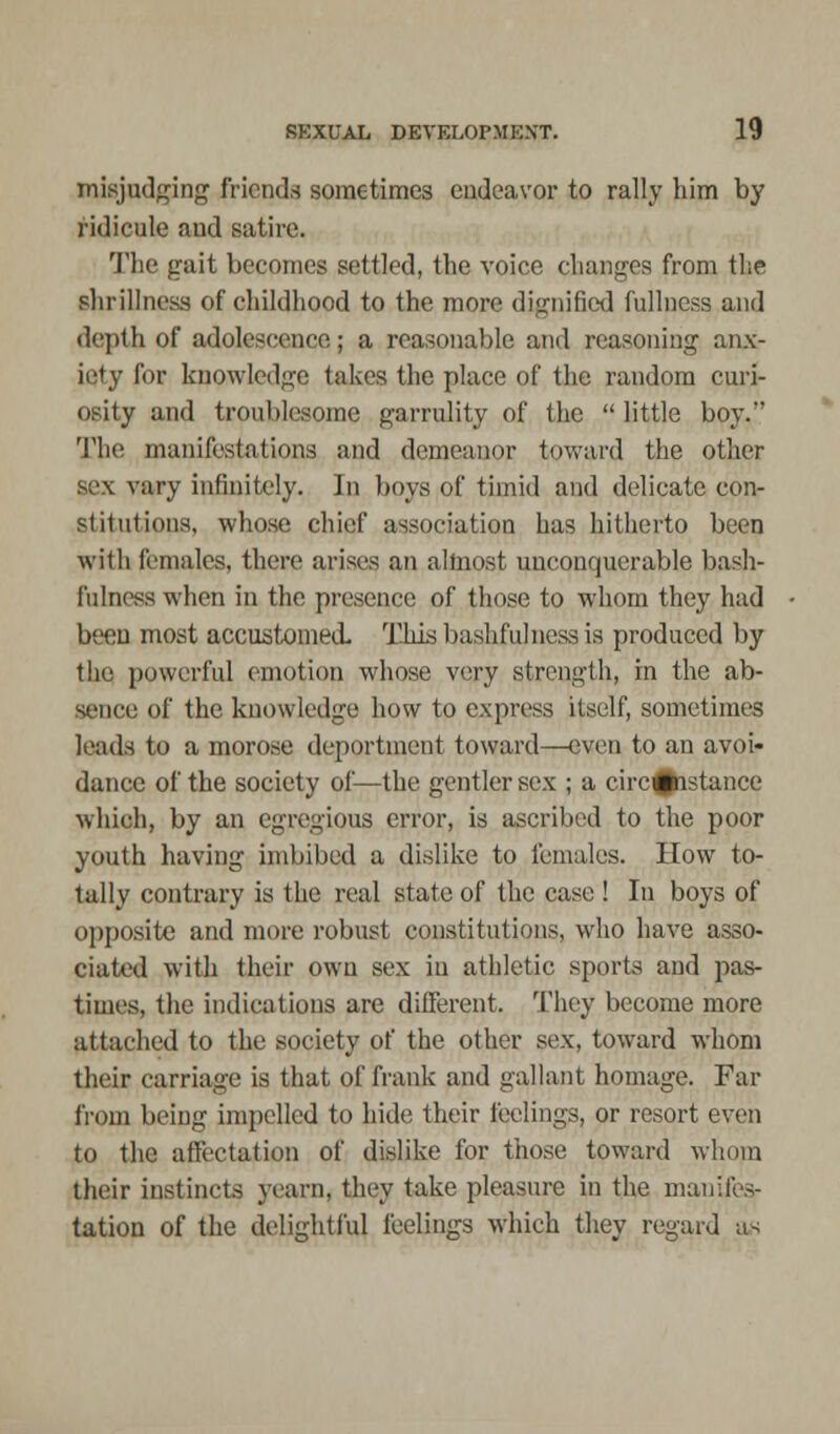 misjudging friends sometimes endeavor to rally him by ridicule and satire. The gait becomes settled, the voice changes from the shrillness of childhood to the more dignified fullness and depth of adolescence; a reasonable and reasoning anx- iety for knowledge takes the place of the random curi- osity and troublesome garrulity of the little boy. The manifestations and demeanor toward the other sex vary infinitely. In boys of timid and delicate con- stitutions, whose chief association has hitherto been with females, there arises an almost unconquerable bash- fulness when in the presence of those to whom they had been most accustomed This bashfulness is produced by the powerful emotion whose very strength, in the ab- sence of the knowledge how to express itself, sometimes leads to a morose deportment toward—even to an avoi- dance of the society of—the gentler sex ; a circumstance which, by an egregious error, is ascribed to the poor youth having imbibed a dislike to females. How to- tally contrary is the real state of the case ! In boys of opposite and more robust constitutions, who have asso- ciated with their own sex in athletic sports and pas- times, the indications are different. They become more attached to the society of the other sex, toward whom their carriage is that of frank and gallant homage. Par from being impelled to hide their feelings, or resort even to the affectation of dislike for those toward whom their instincts yearn, they take pleasure in the manifes- tation of the delightful feelings which they regard as