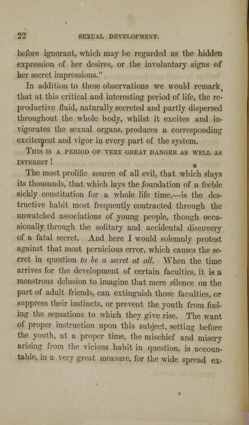 before ignorant, which may be regarded as the hidden expression of her desires, or the involuntary signs of her secret impressions. In addition to these observations we would remark, that at this critical and interesting period of life, the re- productive fluid, naturally secreted and partly dispersed throughout the whole body, whilst it excites and in- vigorates the sexual organs, produces a corresponding excitement and vigor in every part of the system. TlITS IS A PERIOD OP VERY GREAT DANGER AS WELL AS INTEREST! ( The most prolific source of all evil, that which slays its thousands, that which lays the foundation of a feeble sickly constitution for a whole life time,—is the des- tructive habit most frequently contracted through the unwatched associations of young people, though occa- sionally through the solitary and accidental discovery of a fatal secret. And here I would solemnly protest against that most pernicious error, which causes the se- cret in question to be a secret at all. When the time arrives for the development of certain faculties, it is a monstrous delusion to imagine that mere silence on the part of adult friends, can extinguish those faculties, or suppress their instincts, or prevent the youth from feel- ing the sensations to which they give rise. The want of proper instruction upon this subject, setting before the youth, at a proper time, the mischief and misery arising from the vicious habit in question, is accoun- table, in a very great measure, for the wide spread ex-