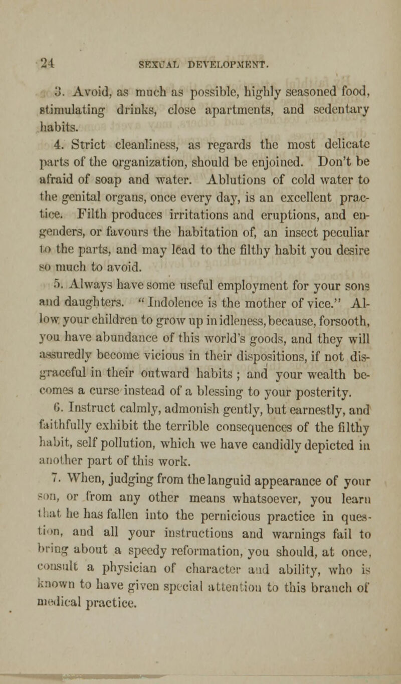 o. Avoid, as much as possible, highly seasoned food, ptimulating drinks, close apartments, and sedentary habits. 4. Strict cleanliness, as regards the most delicate parts of the organization, should be enjoined. Don't be afraid of soap and water. Ablutions of cold water to the genital organs, once every day, is an excellent prac- tice. Filth produces irritations and eruptions, and en- genders, or favours the habitation of, an insect peculiar to the parts, and may lead to the filthy habit you desire so much to avoid. 5; Always have some useful employment for your sons and daughters.  Indolence is the mother of vice. Al- low your children to grow up in idleness, because, forsooth, you have abundance of this world's goods, and they will assuredly become vicious in their dispositions, if not dis- graceful in their outward habits ; and your wealth be- comes a curse instead of a blessing to your posterity. 6. Instruct calmly, admonish gently, but earnestly, and f.iiUifully exhibit the terrible consequences of the filthy habit, self pollution, which we have candidly depicted in another part of this work. 7. When, judging from the languid appearance of your son, or from any other means whatsoever, you learn that lie has fallen into the pernicious practice in ques- tion, and all your instructions and warnings fail to bring about a speedy reformation, you should, at once, consult a physician of character and ability, who is known to have given special attention, to this branch of medical practice.