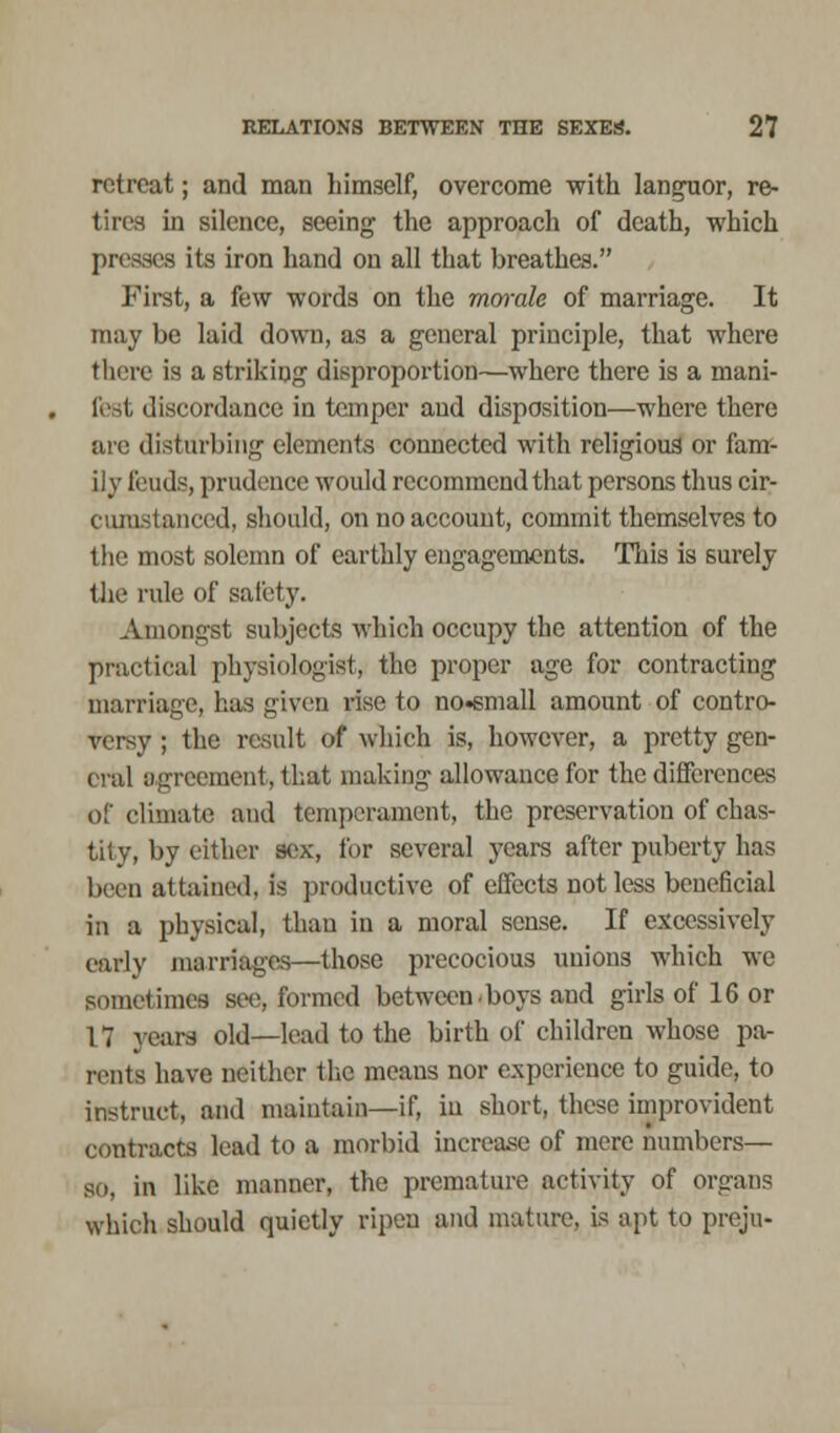 retreat; and man himself, overcome with languor, re- tires in silence, seeing the approach of death, which presses its iron hand on all that breathes. First, a few words on the men-ale of marriage. It may be laid down, as a general principle, that where there is a striking disproportion—where there is a mani- fest discordance in temper and disposition—where there are disturbing elements connected with religious or fam- ily feuds, prudence would recommend that persons thus cir- cumstanced, should, on no account, commit themselves to the most solemn of earthly engagements. This is surely the rule of safety. Amongst subjects which occupy the attention of the practical physiologist, the proper age for contracting marriage, bus given rise to no-small amount of contro- versy ; the result of which is, however, a pretty gen- eral agreement, that making allowance for the differences of climate and temperament, the preservation of chas- tity, by cither sex, for several years after puberty has been attained, is productive of effects not less beneficial in a physical, than in a moral sense. If excessively early marriages—those precocious unions which we sometimes see, formed between boys and girls of 16 or 1 7 years old—lead to the birth of children whose pa- rents have neither the means nor experience to guide, to instruct, and maintain—if, in short, these improvident contracts lead to a morbid increase of mere numbers— so, in like manner, the premature activity of organs which should quietly ripen and mature, is apt to preju-