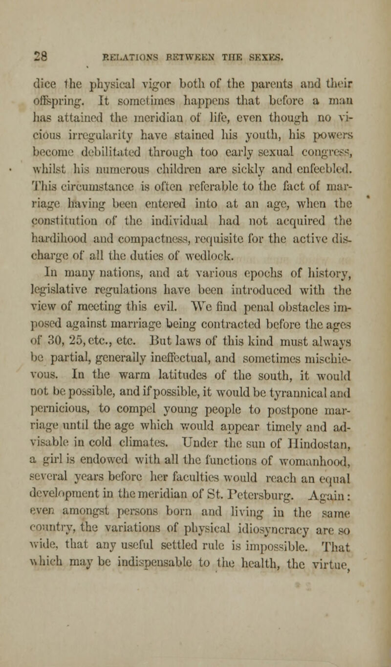 dice the physical vigor both of the parents and their offspring. It sometimes happens that before a mat) has attained the meridiau of life, even though no vi- cious irregularity have stained his youth, his powers become debilitated through too early sexual congress, whilst his numerous children are sickly and enfeebled. This circumstance is often referable to the fact of mar- riage having been entered into at an age, when the constitution of the individual had not acquired the hardihood and compactness, requisite for the active dis- charge of all the duties of wedlock. In many nations, and at various epochs of history, legislative regulations have been introduced with the view of meeting this evil. We find penal obstacles im- posed against marriage being contracted before the ages of 30, 25, etc., etc. But laws of this kind must always be partial, generally ineffectual, and sometimes mischie- vous. In the warm latitudes of the south, it would not be possible, and if possible, it would be tyrannical and pernicious, to compel young people to postpone mar- riage until the age which would appear timely and ad- visable in cold climates. Under the sun of Ilindostan, a girl is endowed with all the functions of womanhood, several years before her faculties would reach an equal development in the meridian of St. Petersburg. Again : even amongst persons born and living in the same country, the variations of physical idiosyneracy are so wide, that any useful settled rule is impossible. That which maybe indispensable to the health, the virtue