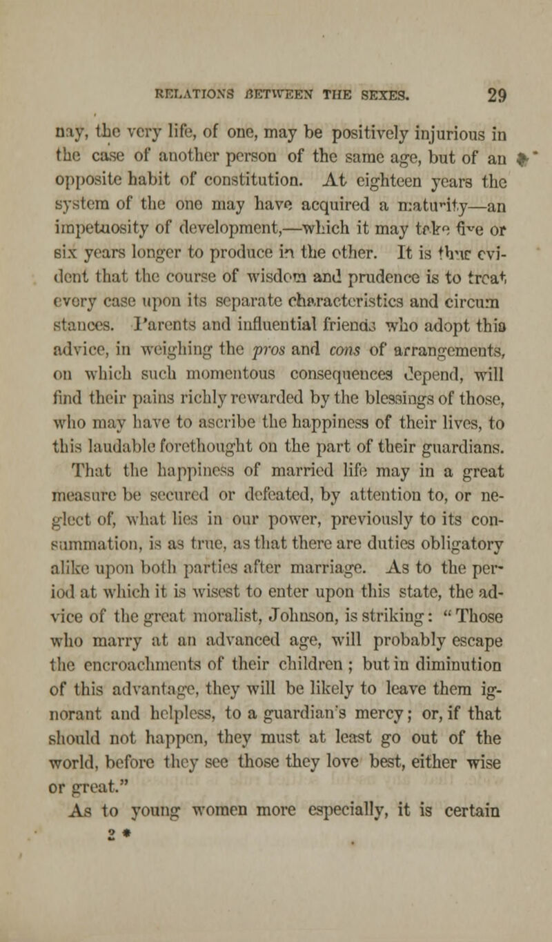 nay, the very life, of one, may be positively injurious in the case of another person of the same age, but of an opposite habit of constitution. At eighteen years the system of the one may have acquired a mattrity—an impetuosity of development,—which it may trke uve or 6ix years longer to produce ii the other. It is thMC evi- dent that the course of wisdom and prudence is to treat every case upon its separate characteristics and circum stances. Parents and influential friends who adopt thia advice, in weighing the pros and cons of arrangements, on which such momentous consequences depend, will find their pains richly rewarded by the blessings of those, who may have to ascribe the happiness of their lives, to this laudable forethought on the part of their guardians. That the happiness of married life may in a great measure be secured or defeated, by attention to, or ne- glect of, what lies in our power, previously to its con- summation, is as true, as that there are duties obligatory alike? upon both parties after marriage. As to the per- iod at which it is wisest to enter upon this state, the ad- vice of the great moralist, Johnson, is striking:  Those who marry at an advanced age, will probably escape the encroachments of their children; but in diminution of this advantage, they will be likely to leave them ig- norant and helpless, to a guardian's mercy; or, if that should not happen, they must at least go out of the world, before they see those they love best, either wise or great. As to young women more especially, it is certain