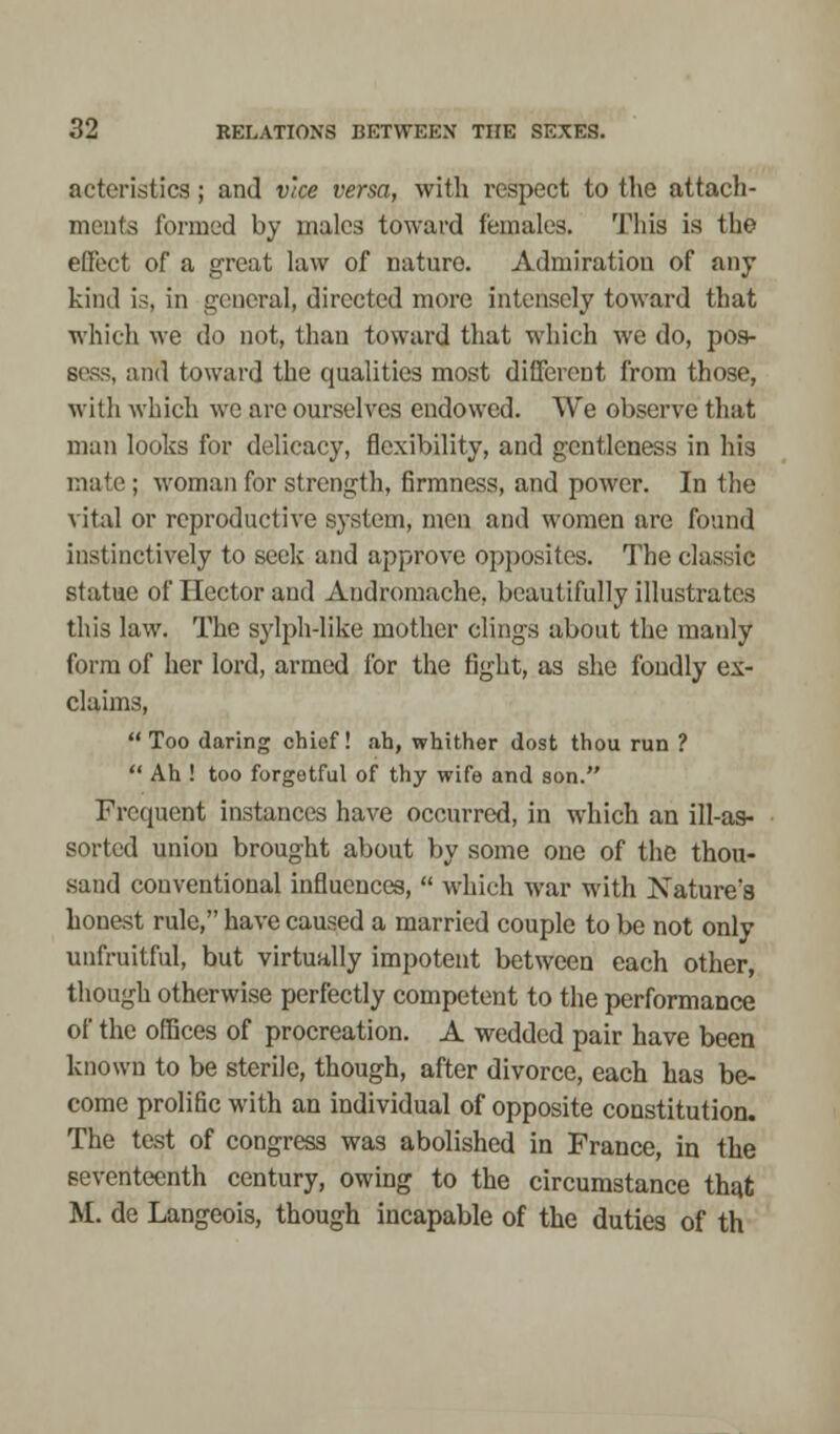 acteristics; and vice versa, with respect to the attach- ments formed by males toward females. This is the effect of a great law of nature. Admiration of any kind is, in general, directed more intensely toward that which we do not, than toward that which we do, pos- sess, and toward the qualities most different from those, with which we arc ourselves endowed. We observe that man looks for delicacy, flexibility, and gentleness in his male ; woman for strength, firmness, and power. In the vital or reproductive system, men and women are found instinctively to seek and approve opposites. The classic statue of Hector and Andromache, beautifully illustrates this law. The sylph-like mother clings about the manly form of her lord, armed for the fight, as she fondly ex- claims, Too daring chief! ah, whither dost thou run ?  Ah ! too forgetful of thy wife and son. Frequent instances have occurred, in which an ill-as- sorted uniou brought about by some one of the thou- sand conventional influences,  which war with Nature's honest rule, have caused a married couple to be not only unfruitful, but virtually impotent between each other, though otherwise perfectly competent to the performance of the offices of procreation. A wedded pair have been known to be sterile, though, after divorce, each has be- come prolific with an individual of opposite constitution. The test of congress was abolished in France, in the seventeenth century, owing to the circumstance that M. de Langeois, though incapable of the duties of th