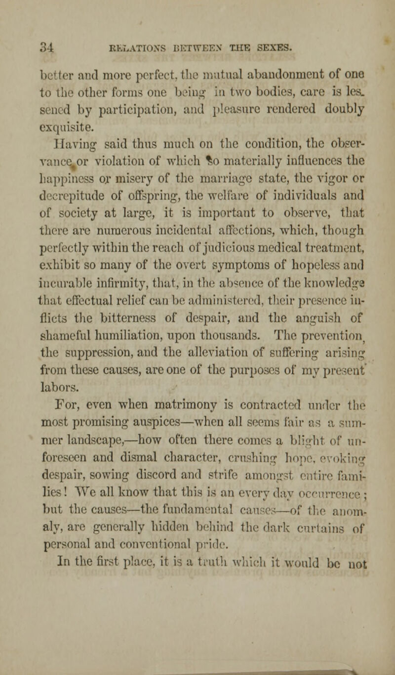 better and more perfect, the mutual abandonment of one to the other forms one being in two bodies, care is lea. sened by participation, and pleasure rendered doubly exquisite. Having said thus much on the condition, the obser- pr violation of which %o materially influences the happiness or misery of the marriage state, the vigor or decrepitude of offspring, the welfare of individuals and of society at large, it is important to observe, that there are numerous incidental affections, which, though perfectly within the reach of judicious medical treatment, exhibit so many of the overt symptoms of hopeless and incurable infirmity, that, in the absence of the knowledge that effectual relief can be administered, their presence in- flicts the bitterness of despair, and the anguish of shameful humiliation, upon thousands. The prevention, the suppression, and the alleviation of suffering arising from these causes, are one of the purposes of my present labors. For, even when matrimony is contracted under the most promising auspices—when all seems fair as a sum- mer landscape,—how often there comes a blight of un- foreseen and dismal character, crushing hope, evoking despair, sowing discord and strife amon fami- lies ! We all know that this is an every day occui but the causes—the fundamental causes—of the anom- aly, are generally hidden behind the dark curtains of personal and conventional pride. In the first place, it is a truth which it would be not