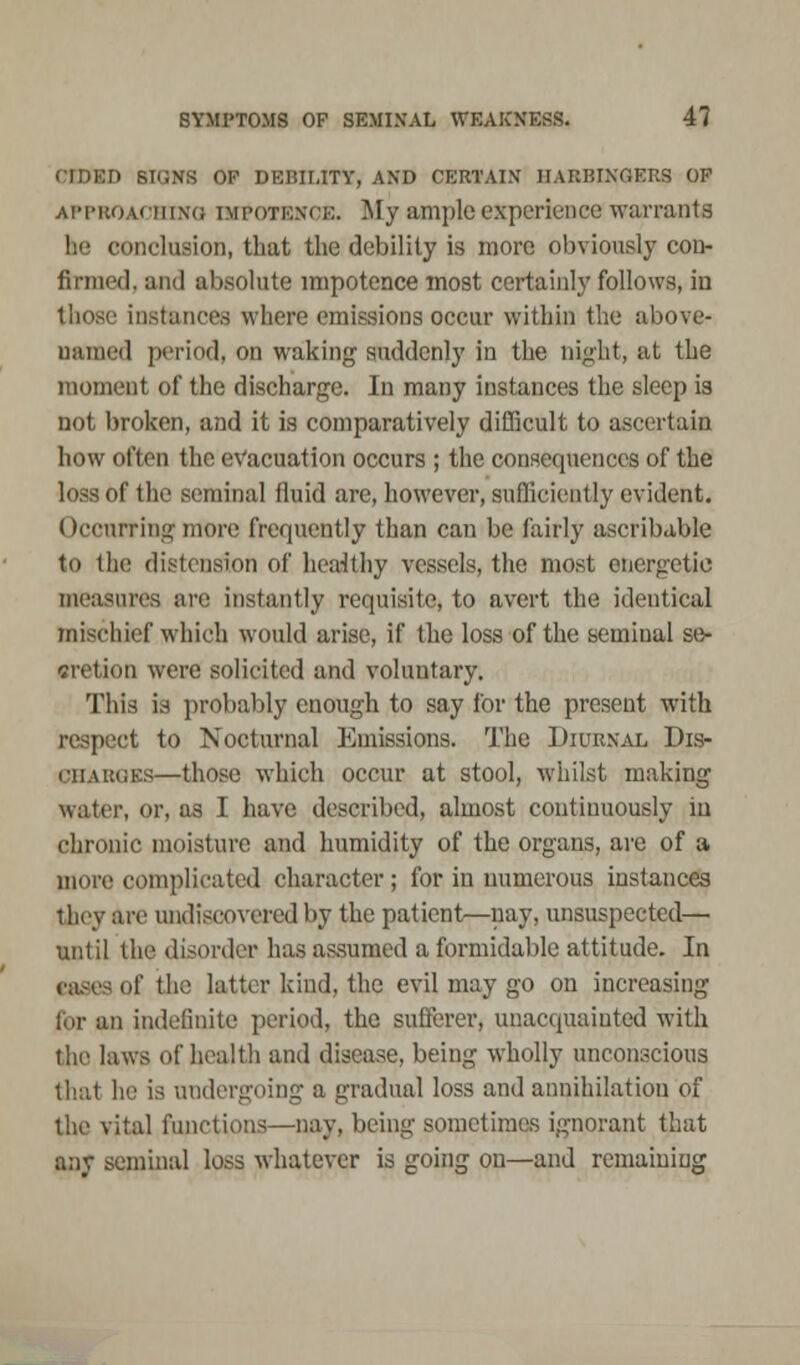 CIDED SIGNS OP DEBILITY, AND CERTAIN HARBINGERS OF APPROACHING IMPOTENCE. My ample experience warrants he conclusion, that the debility is more obviously con- firmed, and absolute impotence most certainly follows, in those instances where emissions occur within the above- named period, on waking suddenly in the night, at the moment of the discharge. In many instances the sleep is not broken, and it is comparatively difficult to ascertain how often the evacuation occurs ; the consequences of the loss of the seminal fluid are, however, sufficiently evident. ()ccurring more frequently than can be fairly ascribable to the distension of heaiithy vessels, the most energetic measures are instantly requisite, to avert the identical mischief which would arise, if the loss of the seminal se- cretion were solicited and voluntary. This is probably enough to say for the present with respect to Nocturnal Emissions. The Diurnal Dis- charges—those which occur at stool, whilst making water, or, as I have described, almost continuously in chronic moisture and humidity of the organs, are of a more complicated character; for in numerous instances they are undiscovered by the patient—nay, unsuspected— until the disorder has assumed a formidable attitude. In cases of the latter kind, the evil may go on increasing for an indefinite period, the sufferer, unacquainted with the laws of health and disease, being wholly unconscious that In: is undergoing a gradual loss and annihilation of the vital functions—nay, being sometimes ignorant that any seminal loss whatever is going on—and remaining