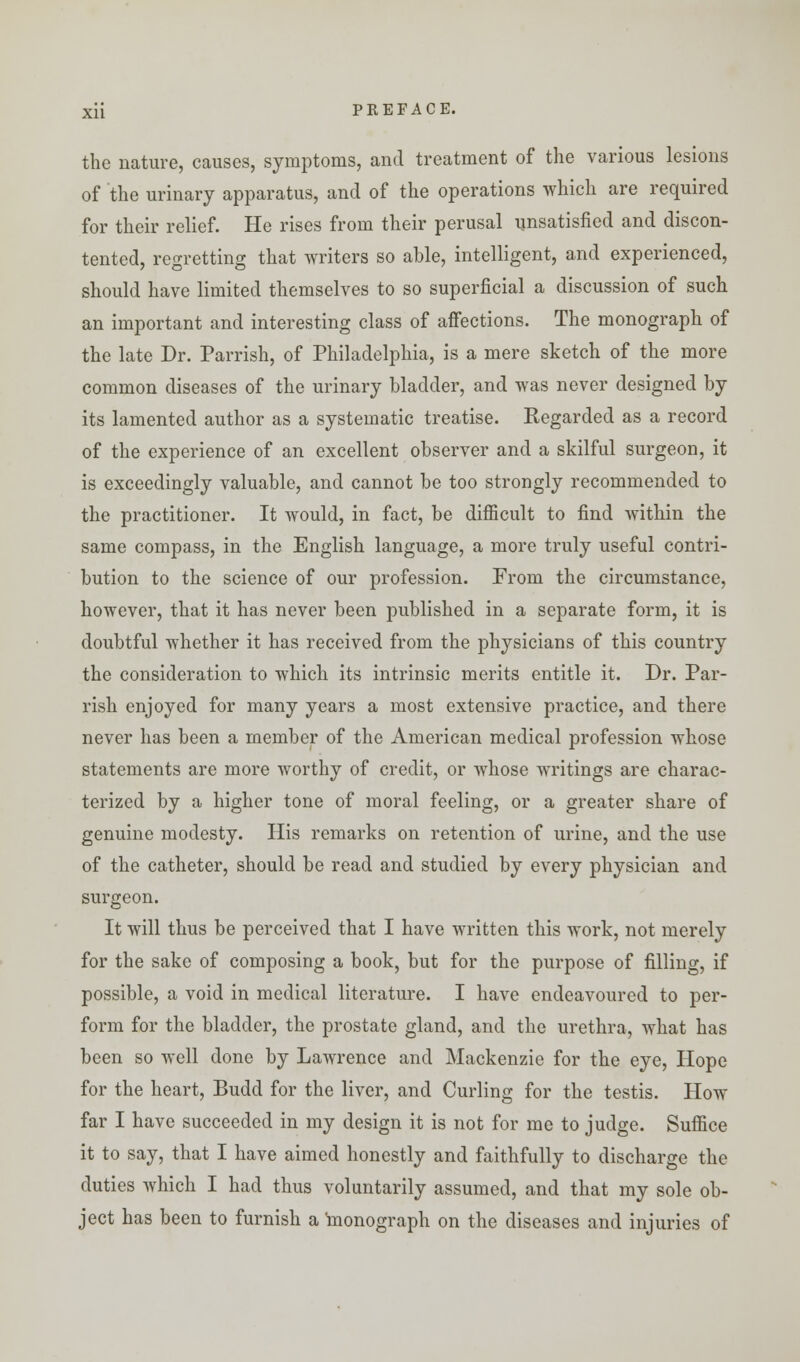 the nature, causes, symptoms, and treatment of the various lesions of the urinary apparatus, and of the operations which are required for their relief. He rises from their perusal unsatisfied and discon- tented, regretting that writers so able, intelligent, and experienced, should have limited themselves to so superficial a discussion of such an important and interesting class of affections. The monograph of the late Dr. Parrish, of Philadelphia, is a mere sketch of the more common diseases of the urinary bladder, and was never designed by its lamented author as a systematic treatise. Regarded as a record of the experience of an excellent observer and a skilful surgeon, it is exceedingly valuable, and cannot be too strongly recommended to the practitioner. It would, in fact, be difficult to find within the same compass, in the English language, a more truly useful contri- bution to the science of our profession. From the circumstance, however, that it has never been published in a separate form, it is doubtful whether it has received from the physicians of this country the consideration to which its intrinsic merits entitle it. Dr. Par- rish enjoyed for many years a most extensive practice, and there never has been a member of the American medical profession whose statements are more worthy of credit, or whose writings are charac- terized by a higher tone of moral feeling, or a greater share of genuine modesty. His remarks on retention of urine, and the use of the catheter, should be read and studied by every physician and surgeon. It will thus be perceived that I have written this work, not merely for the sake of composing a book, but for the purpose of filling, if possible, a void in medical literature. I have endeavoured to per- form for the bladder, the prostate gland, and the urethra, what has been so well done by Lawrence and Mackenzie for the eye, Hope for the heart, Budd for the liver, and Curling for the testis. How far I have succeeded in my design it is not for me to judge. Suffice it to say, that I have aimed honestly and faithfully to discharge the duties which I had thus voluntarily assumed, and that my sole ob- ject has been to furnish a monograph on the diseases and injuries of