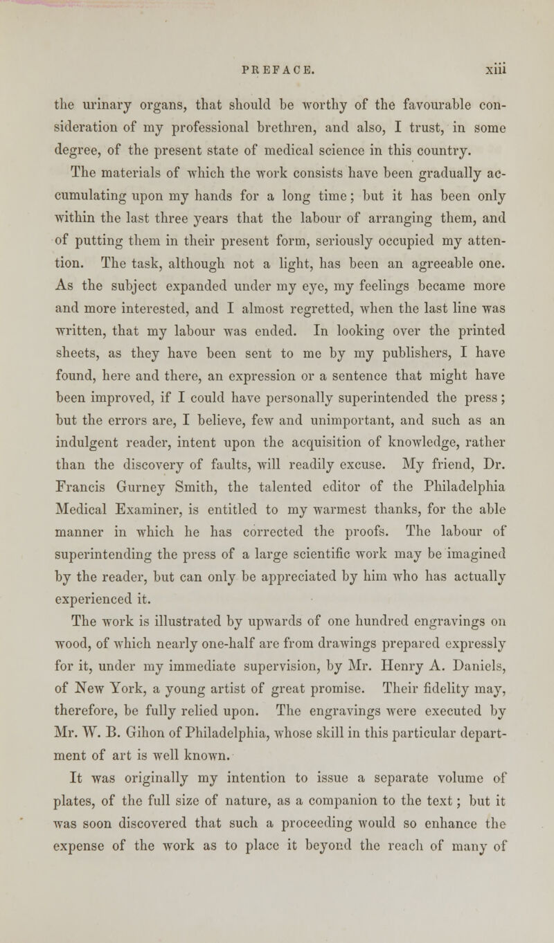 PREFACE. Xlll the urinary organs, that should be worthy of the favourable con- sideration of my professional brethren, and also, I trust, in some degree, of the present state of medical science in this country. The materials of which the work consists have been gradually ac- cumulating upon my hands for a long time; but it has been only within the last three years that the labour of arranging them, and of putting them in their present form, seriously occupied my atten- tion. The task, although not a light, has been an agreeable one. As the subject expanded under my eye, my feelings became more and more interested, and I almost regretted, when the last line was written, that my labour was ended. In looking over the printed sheets, as they have been sent to me by my publishers, I have found, here and there, an expression or a sentence that might have been improved, if I could have personally superintended the press; but the errors are, I believe, few and unimportant, and such as an indulgent reader, intent upon the acquisition of knowledge, rather than the discovery of faults, will readily excuse. My friend, Dr. Francis Gurney Smith, the talented editor of the Philadelphia Medical Examiner, is entitled to my warmest thanks, for the able manner in which he has corrected the proofs. The labour of superintending the press of a large scientific work may be imagined by the reader, but can only be appreciated by him who has actually experienced it. The work is illustrated by upwards of one hundred engravings on wood, of which nearly one-half are from drawings prepared expressly for it, under my immediate supervision, by Mr. Henry A. Daniels, of New York, a young artist of great promise. Their fidelity may, therefore, be fully relied upon. The engravings were executed by Mr. W. B. Gihon of Philadelphia, whose skill in this particular depart- ment of art is well known. It was originally my intention to issue a separate volume of plates, of the full size of nature, as a companion to the text; but it was soon discovered that such a proceeding would so enhance the expense of the work as to place it beyond the reach of many of