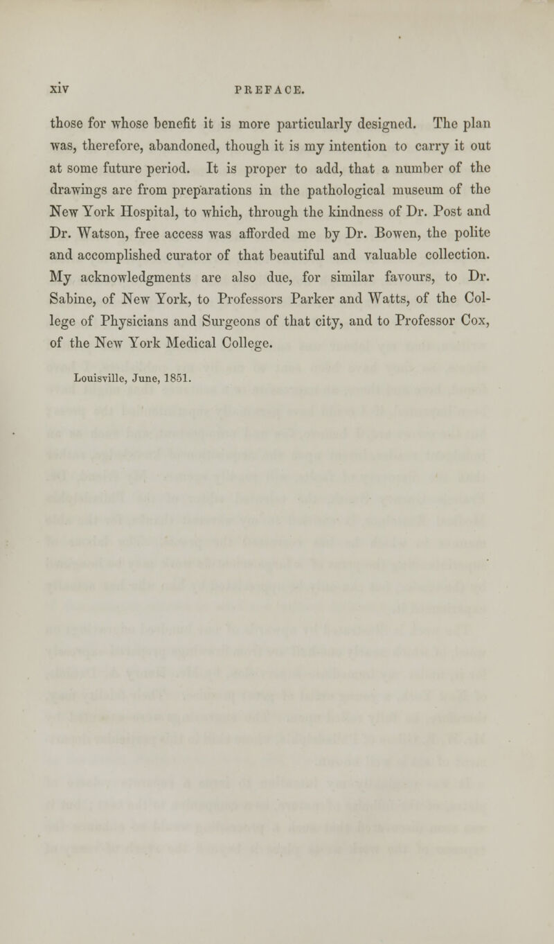 those for whose benefit it is more particularly designed. The plan was, therefore, abandoned, though it is my intention to carry it out at some future period. It is proper to add, that a number of the drawings are from preparations in the pathological museum of the New York Hospital, to which, through the kindness of Dr. Post and Dr. Watson, free access was afforded me by Dr. Bowen, the polite and accomplished curator of that beautiful and valuable collection. My acknowledgments are also due, for similar favours, to Dr. Sabine, of New York, to Professors Parker and Watts, of the Col- lege of Physicians and Surgeons of that city, and to Professor Cox, of the New York Medical College. Louisville, June, 1851.