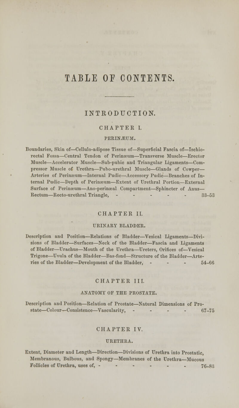 TABLE OF CONTENTS. INTRODUCTION. CHAPTER I. PERINEUM. Boundaries, Skin of—Cellulo-adipose Tissue of—Superficial Fascia of—Ischio- rectal Fossa—Central Tendon of Perinseum—Transverse Muscle—Erector Muscle—Accelerator Muscle—Sub-pubic and Triangular Ligaments—Com- pressor Muscle of Urethra—Pubo-urethral Muscle—Glands of Cowper— Arteries of Perintcum—Internal Pudic—Accessory Pudic—Branches of In- ternal Pudic—Depth of Perinaeum—Extent of Urethral Portion—External Surface of Perineum—Ano-perinseal Compartment—Sphincter of Anus— Rectum—llecto-urethral Triangle, ----- 33-53 CHAPTER II. URINARY BLADDER. Description and Position—Relations of Bladder—Vesical Ligaments—Divi- sions of Bladder—Surfaces—Neck of the Bladder—Fascia and Ligaments of Bladder—Urachus—Mouth of the Urethra—Ureters, Orifices of—Vesical Trigone—Uvula of the Bladder—Bas-fond—Structure of the Bladder—Arte- ries of the Bladder—Development of the Bladder, - 54-66 CHAPTER III. ANATOMY OF THE PROSTATE. Description and Position—Relation of Prostate—Natural Dimensions of Pro- state—Colour—Consistence—Vascularity, - 67-75 CHAPTER IV. URETHRA. Extent, Diameter and Length—Direction—Divisions of Urethra into Prostatic, Membranous, Bulbous, and Spongy—Membranes of the Urethra—Mucous Follicles of Urethra, uses of, - - - - - - 76-83