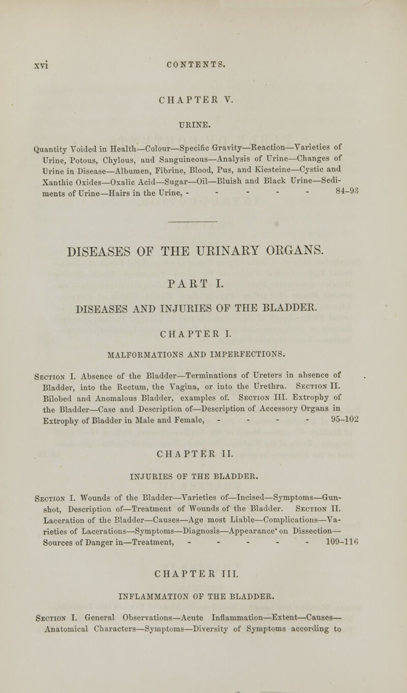 CHAPTER V. URINE. Quantity Voided in Health—Colour—Specific Gravity—Reaction—Varieties of Urine, Potous, Chylous, and Sanguineous—Analysis of Urine—Changes of Urine in Disease—Albumen, Fibrine, Blood, Pus, and Kiesteine—Cystic and Xanthic Oxides—Oxalic Acid—Sugar—Oil—Bluish and Black Urine—Sedi- ments of Urine—Hairs in the Urine, ----- 84-93 DISEASES OF THE URINARY ORGANS. PART I. DISEASES AND INJURIES OF THE BLADDER. CHAPTER I. MALFORMATIONS AND IMPERFECTIONS. Section I. Absence of the Bladder—Terminations of Ureters in absence of Bladder, into the Rectum, the Vagina, or into the Urethra. Section II. Bilobed and Anomalous Bladder, examples of. Section III. Extrophy of the Bladder—Case and Description of—Description of Accessory Organs in Extrophy of Bladder in Male and Female, - 95-102 CHAPTER II. INJURIES OF THE BLADDER. Section I. Wounds of the Bladder—Varieties of—Incised—Symptoms—Gun- shot, Description of—Treatment of Wounds of the Bladder. Section II. Laceration of the Bladder—Causes—Age most Liable—Complications—Va- rieties of Lacerations—Symptoms—Diagnosis—Appearance' on Dissection— Sources of Danger in—Treatment, ----- 109-110 CHAPTER III. INFLAMMATION OF THE BLADDER. Section I. General Observations—Acute Inflammation—Extent—Causes— Anatomical Characters—Symptoms—Diversity of Symptoms according to
