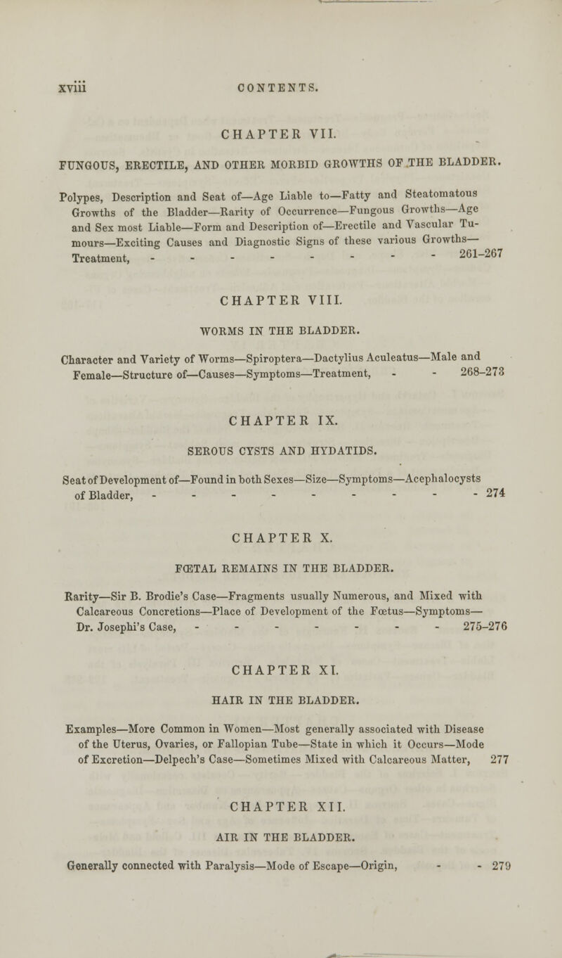 CHAPTER VII. FUNGOUS, ERECTILE, AND OTHER MORBID GROWTHS OF THE BLADDER. Polypes, Description and Seat of—Age Liable to—Fatty and Steatomatous Growths of the Bladder—Rarity of Occurrence—Fungous Growths—Age and Sex most Liable—Form and Description of—Erectile and Vascular Tu- mours—Exciting Causes and Diagnostic Signs of these various Growths— Treatment, 261-267 CHAPTER VIII. WORMS IN THE BLADDER. Character and Variety of Worms—Spiroptera—Dactylius Aculeatus—Male and Female—Structure of—Causes—Symptoms—Treatment, - - 268-273 CHAPTER IX. SEROUS CYSTS AND HYDATIDS. Seat of Development of—Found in both Sexes—Size—Symptoms—Acephalocysts of Bladder, 274 CHAPTER X. FOETAL REMAINS IN THE BLADDER. Rarity—Sir B. Brodie's Case—Fragments usually Numerous, and Mixed with Calcareous Concretions—Place of Development of the Foetus—Symptoms— Dr. Josephi's Case, ------- 275-276 CHAPTER XI. HAIR IN THE BLADDER. Examples—More Common in Women—Most generally associated with Disease of the Uterus, Ovaries, or Fallopian Tube—State in which it Occurs—Mode of Excretion—Delpech's Case—Sometimes Mixed with Calcareous Matter, 277 CHAPTER XII. AIR IN THE BLADDER. Generally connected with Paralysis—Mode of Escape—Origin, - - 279