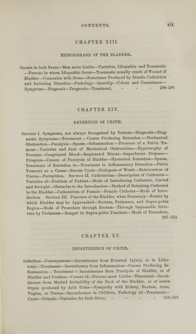 CHAPTER XIII. HEMORRHAGE OF THE BLADDER. Occurs in both Sexes—Men more Liable—Varieties, Idiopathic and Traumatic —Persons in whom Idiopathic Occur—Traumatic usually result of Wound of Bladder—Connexion with Stone—Sometimes Produced by Drastic Cathartics and Irritating Diuretics—Pathology—Quantity—Colour and Consistence- Symptoms—Diagnosis—Prognosis—Treatment, ... 280-286 CHAPTER XIV. RETENTION OF URINE. Section I. Symptoms, not always Recognised by Patient—Diagnosis—Diag- nostic Symptoms—Treatment —Causes Producing Retention — Mechanical Obstruction—Paralysis—Spasm—Inflammation — Presence of a Pelvic Tu- mour—Varieties and Seat of Mechanical Obstructions—Hypertrophy of Prostate—Coagulated Blood—Inspissated Mucus—Imperforate Prepuce— Priapism—Causes of Paralysis of Bladder—Hysterical Retention—Spasm, Treatment of Retention in—Treatment in Inflammatory Retention—Pelvic Tumours as a Cause—Serous Cysts—Prolapsus of Womb—Retroversion of Uterus—Parturition. Section II. Catheterism—Description of Catheters— Varieties of—Position of Patient—Mode of Introducing Catheters, Curved and Straight—Obstacles to the Introduction—Method of Retaining Catheters in the Bladder—Catheterism of Female—Female Catheter—Mode of Intro- duction. Section III. Puncture of the Bladder, when Necessary—Routes by which Bladder may be Approached—Rectum, Perinseum, and Supra-pubic Region—Mode of Procedure through Rectum—Through Impassable Stric- ture by Perinseum—Danger in Supra-pubic Puncture—Mode of Procedure, 287-315 CHAPTER XV. INCONTINENCE OF URINE. Definition—Consequences—Incontinence from External Injury, as in Litho- tomy—Treatment—Incontinence from Inflammation—Causes Producing In- flammation—Treatment—Incontinence from Paralysis of Bladder, or of Bladder and Urethra—Causes of—Persons most Liable—Treatment—Incon- tinence from Morbid Irritability of the Neck of the Bladder, or of entire Organ produced by Acid Urine—Sympathy with Kidney, Rectum, Anus, Vagina, or Uterus—Incontinence in Children, Pathology of—Treatment— Cases—Urinals—Varieties for both Sexes, ... - 316-323