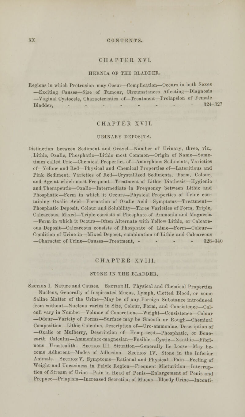 CHAPTER XVI. HERNIA OF THE BLADDER. Regions in which Protrusion may Occur—Complication—Occurs in both Sexes —Exciting Causes—Size of Tumour, Circumstances Affecting—Diagnosis —Vaginal Cystocele, Characteristics of— Treatment—Prolapsion of Female Bladder, 324-327 CHAPTER XVII. URINARY DEPOSITS. Distinction between Sediment and Gravel—Number of Urinary, three, viz., Lithic, Oxalic, Phosphatic—Lithic most Common—Origin of Name—Some- times called Uric—Chemical Properties of—Amorphous Sediments, Varieties of—Yellow and Red—Physical and Chemical Properties of—Lateritious and Pink Sediment, Varieties of Red—Crystallized Sediments, Form, Colour, and Age at which most Frequent—Treatment of Lithic Diathesis—Hygienic and Therapeutic—Oxalic—Intermediate in Frequency between Lithic and Phosphatic—Form in which it Occurs^-Physical Properties of Urine con- taining Oxalic Acid—Formation of Oxalic Acid—Symptoms—Treatment— Phosphatic Deposit, Colour and Solubility—Three Varieties of Form, Triple, Calcareous, Mixed—Triple consists of Phosphate of Ammonia and Magnesia —Form in which it Occurs—Often Alternate with Yellow Lithic, or Calcare- ous Deposit—Calcareous consists of Phosphate of Lime—Form—Colour— Condition of Urine in—Mixed Deposit, combination of Lithic and Calcareous —Character of Urine—Causes—Treatment, - 328-340 CHAPTER XVIII. STONE IN THE BLADDER. Section I. Nature and Causes. Section II. Physical and Chemical Properties —Nucleus, Generally of Inspissated Mucus, Lymph, Clotted Blood, or some Saline Matter of the Urine—May be of any Foreign Substance introduced from without—Nucleus varies in Size, Colour, Form, and Consistence—Cal- culi vary in Number—Volume of Concretions—Weight—Consistence—Colour —Odour—Variety of Forms—Surface may be Smooth or Rough—Chemical Composition—Lithic Calculus, Description of—Uro-ammoniac, Description of —Oxalic or Mulberry, Description of—Hemp-seed—Phosphatic, or Bone- earth Calculus—Ammoniaco-magnesian—Fusible—Cystic—Xanthic—Fibri- nous—Urostealith. Section III. Situation—Generally lie Loose—May be- come Adherent—Modes of Adhesion. Section IV. Stone in the Inferior Animals. Section V. Symptoms—Rational and Physical—Pain—Feeling of Weight and Uneasiness in Pelvic Region—Frequent Micturition—Interrup- tion of Stream of Urine—Pain in Head of Penis—Enlargement of Penis and Prepuce—Priapism—Increased Secretion of Mucus—Bloody Urine—Inconti-