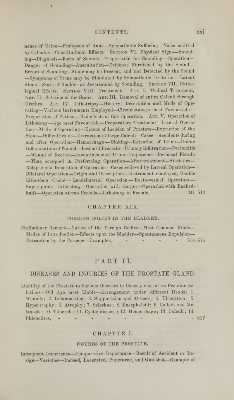 nence of Urine—Prolapsus of Anus—Sympathetic Suffering—Noise emitted by Calculus—Constitutional Effects. Section VI. Physical Signs—Sound- ing—Diagnosis—Form of Sounds—Preparation for Sounding—Operation— Danger of Sounding—Auscultation—Evidence Furnished by the Sound— Errors of Sounding—Stone may be Present, and not Detected by the Sound —Symptoms of Stone may be Simulated by Sympathetic Irritation—Latent Stone—State of Bladder as Ascertained by Sounding. Section VII. Patho- logical Effects. Section VIII. Treatment. Art. I. Medical Treatment. Art. II. Solution of the Stone. Art. III. Removal of entire Calculi through Urethra. Art. IV. Lithotripsy—History—Description and Mode of Ope- rating—Various Instruments Employed—Circumstances most Favourable— Preparation of Patient—Bad effects of this Operation. Art. V. Operation of Lithotomy—Age most Favourable—Preparatory Treatment—Lateral Opera- tion—Mode of Operating—Extent of Incision of Prostate—Extraction of the Stone—Difficulties of—Extraction of large Calculi—Cases—Accidents during and after Operation—Hemorrhage — Sinking—Retention of Urine—Undue Inflammation of Wound—Lesion of Prostate—Urinary Infiltration—Peritonitis —Wound of Rectum—Incontinence of Urine—Impotence—Perinceal Fistula —Time occupied in Performing Operation—After-treatment—Statistics— Relapse and Repetition of Operation—Cases relieved by Lateral Operation- Bilateral Operation—Origin and Description—Instrument employed, Double Lithotome Cache — Quadrilateral Operation — Recto-vesical Operation — Supra-pubic—Lithectasy—Operation with Gorget—Operation with Beaked- knife—Operation at two Periods—Lithotomy in Female, - - 341-518 CHAPTER XIX. FOREIGN BODIES IN THE BLADDER. Preliminary Remark—Nature of the Foreign Bodies—Most Common Kinds— Modes of Introduction—Effects upon the Bladder—Spontaneous Expulsion— Extraction by the Forceps—Examples, - 514-516 PART II. DISEASES AND INJURIES OF THE PROSTATE GLAND. Liability of the Prostate to Various Diseases in Consequence of its Peculiar Re- lations—Old Age most Liable—Arrangement under different Heads: 1. Wounds; 2. Inflammation; 3. Suppuration and Abscess; 4. Ulceration; 5. Hypertrophy; (J. Atrophy; 7. Scirrhus; 8. Encephaloid; 9. Colloid and Me- lanosis; 10. Tubercle; 11. Cystic disease; 12. Hemorrhage; 13. Calculi; 14. Phlebolites, --------- 517 CHAPTER I. WOUNDS OF THE PROSTATE. Infrequent Occurrence—Comparative Importance—Result of Accident or De- sign—Varieties—Incised, Lacerated, Punctured, and Gun-shot—Example of