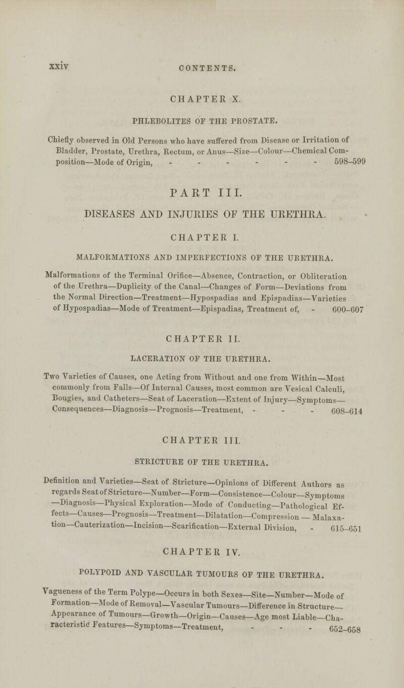 CHAPTER X. PHLEBOLITES OF THE PROSTATE. Chiefly observed in Old Persons who have suffered from Disease or Irritation of Bladder, Prostate, Urethra, Rectum, or Anus—Size—Colour—Chemical Com- position—Mode of Origin, ------ 598-599 PART III. DISEASES AND INJURIES OF THE URETHRA. CHAPTER I. MALFORMATIONS AND IMPERFECTIONS OF THE URETHRA. Malformations of the Terminal Orifice—Absence, Contraction, or Obliteration of the Urethra—Duplicity of the Canal—Changes of Form—Deviations from the Normal Direction—Treatment—Hypospadias and Epispadias—Varieties of Hypospadias—Mode of Treatment—Epispadias, Treatment of, - 600-607 CHAPTER II. LACERATION OF THE URETHRA. Two Varieties of Causes, one Acting from Without and one from Within—Most commonly from Falls—Of Internal Causes, most common are Vesical Calculi, Bougies, and Catheters—Seat of Laceration—Extent of Injury—Symptoms Consequences—Diagnosis—Prognosis—Treatment, - - - 608-614 CHAPTER III. STRICTURE OF THE URETHRA. Definition and Varieties—Seat of Stricture—Opinions of Different Authors as regards Seat of Stricture—Number—Form—Consistence—Colour—Symptoms —Diagnosis—Physical Exploration—Mode of Conducting—Pathological Ef- fects—Causes—Prognosis—Treatment—Dilatation—Compression — Malaxa- tion—Cauterization—Incision—Scarification—External Division, - 615-651 CHAPTER IV. POLYPOID AND VASCULAR TUMOURS OF THE URETHRA. Vagueness of the Term Polype—Occurs in both Sexes—Site-Number-Mode of Formation—Mode of Removal—Vascular Tumours—Difference in Structure- Appearance of Tumours—Growth—Origin—Causes—Age most Liable—Cha- racteristic Features—Symptoms—Treatment, - - - 652-658