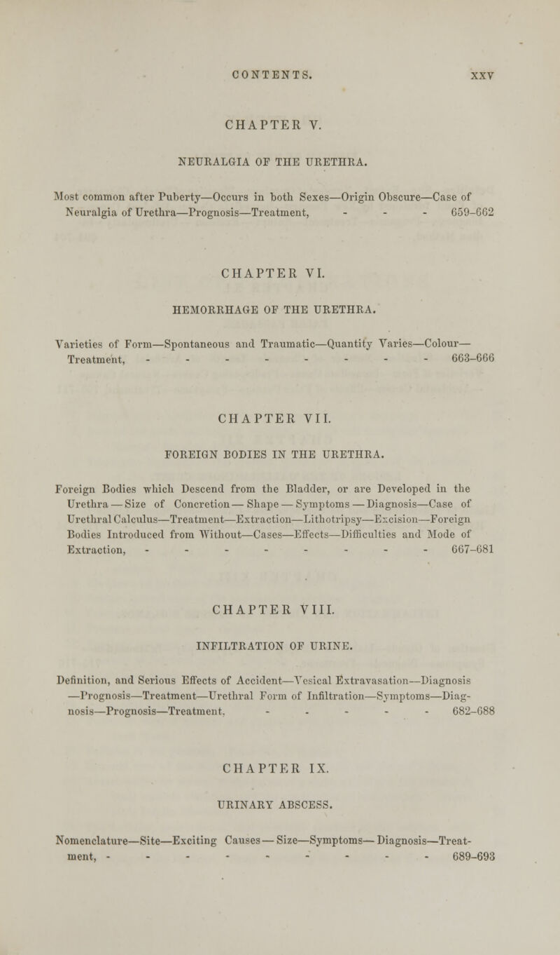 CHAPTER V. NEURALGIA OF THE URETHRA. Most common after Puberty—Occurs in both Sexes—Origin Obscure—Case of Neuralgia of Urethra—Prognosis—Treatment, ... 659-662 CHAPTER VI. HEMORRHAGE OF THE URETHRA. Varieties of Form—Spontaneous and Traumatic—Quantity Varies—Colour— Treatment, 663-666 CHAPTER VII. FOREIGN BODIES IN THE URETHRA. Foreign Bodies which Descend from the Bladder, or are Developed in the Urethra — Size of Concretion—Shape — Symptoms — Diagnosis—Case of Urethral Calculus—Treatment—Extraction—Lithotripsy—Excision—Foreign Bodies Introduced from Without—Cases—Effects—Difficulties and Mode of Extraction, -------- 667-681 CHAPTER VIII. INFILTRATION OF URINE. Definition, and Serious Effects of Accident—Vesical Extravasation—Diagnosis —Prognosis—Treatment—Urethral Form of Infiltration—Symptoms—Diag- nosis—Prognosis—Treatment, - 682-688 CHAPTER IX. URINARY ABSCESS. Nomenclature—Site—Exciting Causes — Size—Symptoms— Diagnosis—Treat- ment, --------- 689-693