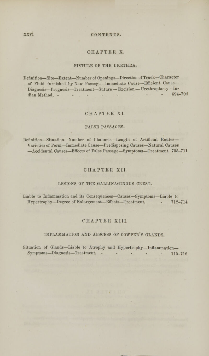 CHAPTER X. FISTULE OF THE URETHKA. Definition—Site—Extent—Number of Openings—Direction of Track—Character of Fluid furnished by New Passage—Immediate Cause—Efficient Cause— Diagnosis—Prognosis—Treatment—Suture — Excision — Urethroplasty—In- dian Method, 694-704 CHAPTER XI. FALSE PASSAGES. Definition—Situation—Number of Channels—Length of Artificial Routes— Varieties of Form—Immediate Cause—Predisposing Causes—Natural Causes —Accidental Causes—Effects of False Passage—Symptoms—Treatment, 705-711 CHAPTER XII. LESIONS OF THE GALLINAGINOUS CREST. Liable to Inflammation and its Consequences—Causes—Symptoms—Liable to Hypertrophy—Degree of Enlargement—Effects—Treatment, - 712-714 CHAPTER XIII. INFLAMMATION AND ABSCESS OF COWPER'S GLANDS. Situation of Glands—Liable to Atrophy and Hypertrophy—Inflammation Symptoms—Diagnosis—Treatment, - 715-716