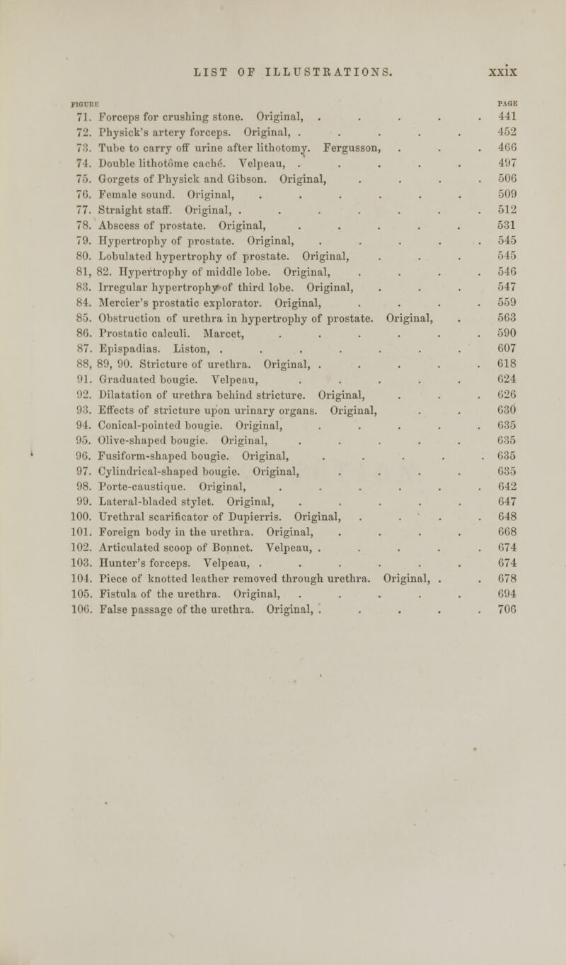 71. Forceps for crushing stone. Original, 72. Physick's artery forceps. Original, . 73. Tube to carry off urine after lithotomy. Fergusson 74. Double lithotome cache\ Velpeau, . 75. Gorgets of Physick and Gibson. Original, 76. Female sound. Original, 77. Straight staff. Original, .... 78. Abscess of prostate. Original, 79. Hypertrophy of prostate. Original, 80. Lobulated hypertrophy of prostate. Original, 81,82. Hypertrophy of middle lobe. Original, 83. Irregular hypertrophy of third lobe. Original, 84. Mercier's prostatic explorator. Original, 85. Obstruction of urethra in hypertrophy of prostate. 86. Prostatic calculi. Marcet, 87. Epispadias. Liston, .... 88. 89, 90. Stricture of urethra. Original, . 91. Graduated bougie. Velpeau, 92. Dilatation of urethra behind stricture. Original, 93. Effects of stricture upon urinary organs. Original, 94. Conical-pointed bougie. Original, 95. Olive-shaped bougie. Original, '••0. Fusiform-shaped bougie. Original, 97. Cylindrical-shaped bougie. Original, 98. Porte-caustique. Original, 99. Lateral-bladed stylet. Original, 100. Urethral scarificator of Dupierris. Original, 101. Foreign body in the urethra. Original, 102. Articulated scoop of Bonnet. Velpeau, . 103. Hunter's forceps. Velpeau, . 104. Piece of knotted leather removed through urethra. 105. Fistula of the urethra. Original, 10G. False passage of the urethra. Original, '. PAGE . 441 452 7 . 466 497 . 506 509 . 512 531 . 545 545 . 546 547 . . 559 Oi'iginal, 563 . 590 607 . 618 624 . 626 630 . 635 635 . 635 635 . 642 047 . 648 668 . 674 674 Original, . . 678 694 , . . 706