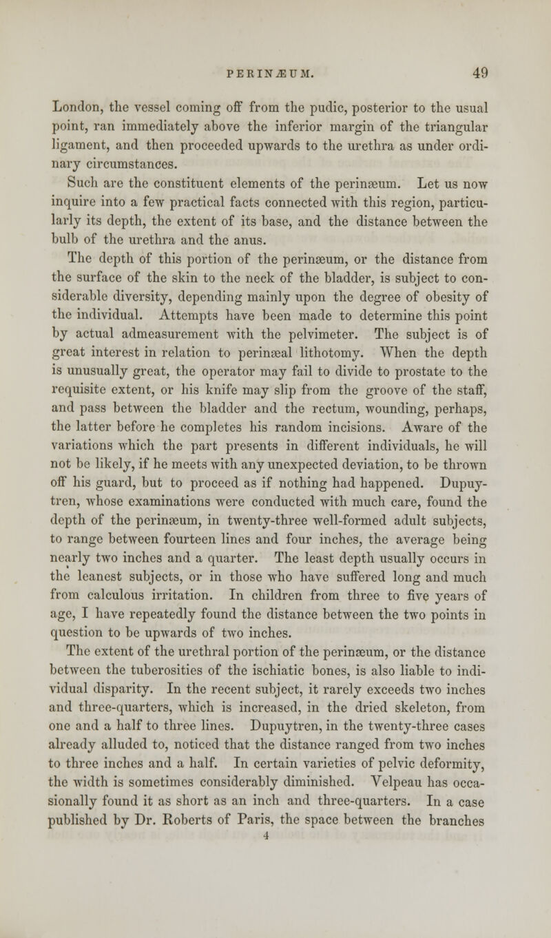 London, the vessel coming off from the pudic, posterior to the usual point, ran immediately above the inferior margin of the triangular ligament, and then proceeded upwards to the urethra as under ordi- nary circumstances. Such are the constituent elements of the perinseum. Let us now inquire into a few practical facts connected with this region, particu- larly its depth, the extent of its base, and the distance between the bulb of the urethra and the anus. The depth of this portion of the perinseum, or the distance from the surface of the skin to the neck of the bladder, is subject to con- siderable diversity, depending mainly upon the degree of obesity of the individual. Attempts have been made to determine this point by actual admeasurement with the pelvimeter. The subject is of great interest in relation to perineal lithotomy. When the depth is unusually great, the operator may fail to divide to prostate to the requisite extent, or his knife may slip from the groove of the staff, and pass between the bladder and the rectum, wounding, perhaps, the latter before he completes his random incisions. Aware of the variations which the part presents in different individuals, he will not be likely, if he meets with any unexpected deviation, to be thrown off his guard, but to proceed as if nothing had happened. Dupuy- tren, whose examinations were conducted with much care, found the depth of the perinseum, in twenty-three well-formed adult subjects, to range between fourteen lines and four inches, the average being nearly two inches and a quarter. The least depth usually occurs in the leanest subjects, or in those who have suffered long and much from calculous irritation. In children from three to five years of age, I have repeatedly found the distance between the two points in question to be upwards of two inches. The extent of the urethral portion of the perinseum, or the distance between the tuberosities of the ischiatic bones, is also liable to indi- vidual disparity. In the recent subject, it rarely exceeds two inches and three-quarters, which is increased, in the dried skeleton, from one and a half to three lines. Dupuytren, in the twenty-three cases already alluded to, noticed that the distance ranged from two inches to three inches and a half. In certain varieties of pelvic deformity, the width is sometimes considerably diminished. Velpeau has occa- sionally found it as short as an inch and three-quarters. In a case published by Dr. Roberts of Paris, the space between the branches
