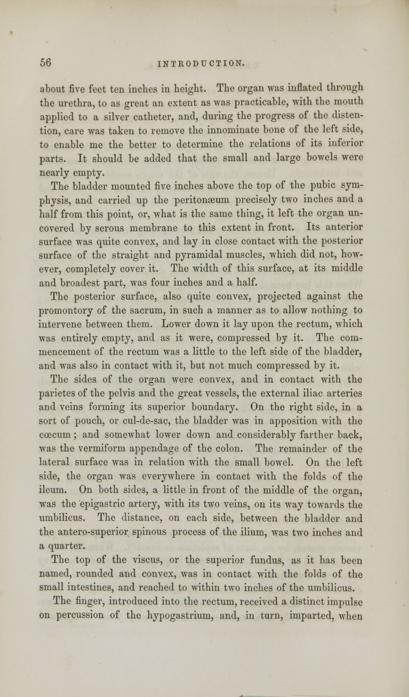 about five feet ten inches in height. The organ was inflated through the urethra, to as great an extent as was practicable, with the mouth applied to a silver catheter, and, during the progress of the disten- tion, care was taken to remove the innominate bone of the left side, to enable me the better to determine the relations of its inferior parts. It should be added that the small and large bowels were nearly empty. The bladder mounted five inches above the top of the pubic sym- physis, and carried up the peritonaeum precisely two inches and a half from this point, or, what is the same thing, it left the organ un- covered by serous membrane to this extent in front. Its anterior surface was quite convex, and lay in close contact with the posterior surface of the straight and pyramidal muscles, which did not, how- ever, completely cover it. The width of this surface, at its middle and broadest part, was four inches and a half. The posterior surface, also quite convex, projected against the promontory of the sacrum, in such a manner as to allow nothing to intervene between them. Lower down it lay upon the rectum, which was entirely empty, and as it were, compressed by it. The com- mencement of the rectum was a little to the left side of the bladder, and was also in contact with it, but not much compressed by it. The sides of the organ were convex, and in contact with the parietes of the pelvis and the great vessels, the external iliac arteries and veins forming its superior boundary. On the right side, in a sort of pouch, or cul-de-sac, the bladder was in apposition with the coecum; and somewhat lower down and considerably farther back, was the vermiform appendage of the colon. The remainder of the lateral surface was in relation with the small bowel. On the left side, the organ was everywhere in contact with the folds of the ileum. On both sides, a little in front of the middle of the organ, was the epigastric artery, with its two veins, on its way towards the umbilicus. The distance, on each side, between the bladder and the antero-superior spinous process of the ilium, was two inches and a quarter. The top of the viscus, or the superior fundus, as it has been named, rounded and convex, was in contact with the folds of the small intestines, and reached to within two inches of the umbilicus. The finger, introduced into the rectum, received a distinct impulse on percussion of the hypogastrium, and, in turn, imparted, when