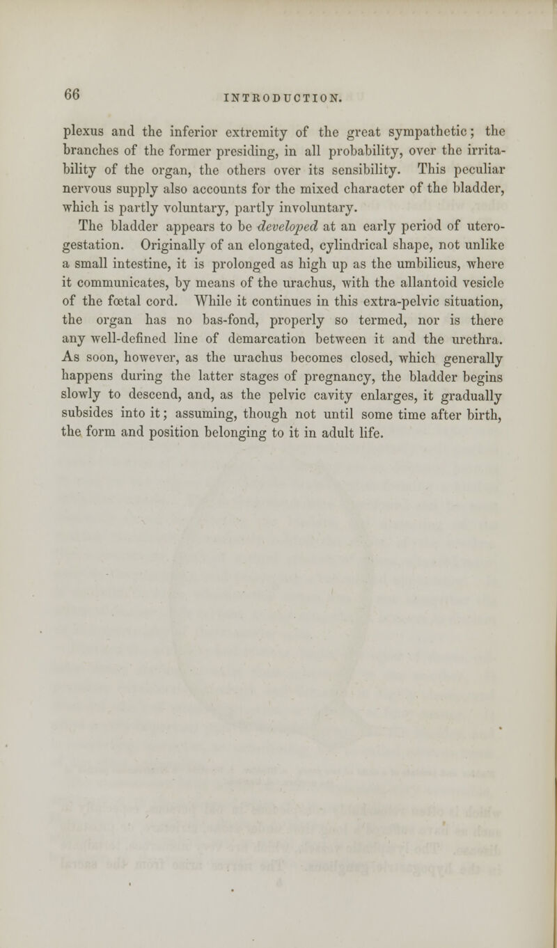plexus and the inferior extremity of the great sympathetic; the branches of the former presiding, in all probability, over the irrita- bility of the organ, the others over its sensibility. This peculiar nervous supply also accounts for the mixed character of the bladder, which is partly voluntary, partly involuntary. The bladder appears to be developed at an early period of utero- gestation. Originally of an elongated, cylindrical shape, not unlike a small intestine, it is prolonged as high up as the umbilicus, where it communicates, by means of the urachus, with the allantoid vesicle of the foetal cord. While it continues in this extra-pelvic situation, the organ has no bas-fond, properly so termed, nor is there any well-defined line of demarcation between it and the urethra. As soon, however, as the urachus becomes closed, which generally happens during the latter stages of pregnancy, the bladder begins slowly to descend, and, as the pelvic cavity enlarges, it gradually subsides into it; assuming, though not until some time after birth, the form and position belonging to it in adult life.