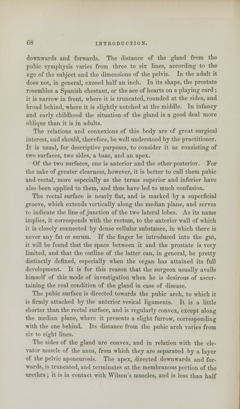 downwards and forwards. The distance of the gland from the pubic symphysis varies from three to six lines, according to the age of the subject and the dimensions of the pelvis. In the adult it does not, in general, exceed half an inch. In its shape, the prostate resembles a Spanish chestnut, or the ace of hearts on a playing card ; it is narrow in front, where it is truncated, rounded at the sides, and broad behind, where it is slightly notched at the middle. In infancy and early childhood the situation of the gland is a good deal more oblique than it is in adults. The relations and connexions of this body are of great surgical interest, and should, therefore, be well understood by the practitioner. It is usual, for descriptive purposes, to consider it as consisting of two surfaces, two sides, a base, and an apex. Of the two surfaces, one is anterior and the other posterior. For the sake of greater clearness, however, it is better to call them pubic and rectal, more especially as the terms superior and inferior have also been applied to them, and thus have led to much confusion. The rectal surface is nearly flat, and is marked by a superficial groove, which extends vertically along the median plane, and serves to indicate the line of junction of the two lateral lobes. As its name implies, it corresponds with the rectum, to the anterior wall of which it is closely connected by dense cellular substance, in which there is never any fat or serum. If the finger be introduced into the gut, it will be found that the space between it and the prostate is very limited, and that the outline of the latter can, in general, be pretty distinctly defined, especially when the organ has attained its full development. It is for this reason that the surgeon usually avails himself of this mode of investigation when he is desirous of ascer- taining the real condition of the gland in case of disease. The pubic surface is directed towards the pubic arch, to which it is firmly attached by the anterior vesical ligaments. It is a little shorter than the rectal surface, and is regularly convex, except along the median plane, where it presents a slight furrow, corresponding with the one behind. Its distance from the pubic arch varies from six to eight lines. The sides of the gland are convex, and in relation with the ele- vator muscle of the anus, from which they are separated by a layer of the pelvic aponeurosis. The apex, directed downwards and for- wards, is truncated, and terminates at the membranous portion of the urethra; it is in contact with Wilson's muscles, and is less than half