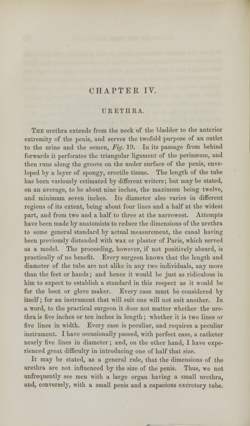 CHAPTER IV. URETHRA. The urethra extends from the neck of the bladder to the anterior extremity of the penis, and serves the twofold purpose of an outlet to the urine and the semen, Fig. 19. In its passage from behind forwards it perforates the triangular ligament of the peringeum, and then runs along the groove on the under surface of the penis, enve- loped by a layer of spongy, erectile tissue. The length of the tube has been variously estimated by different writers; but may be stated, on an average, to be about nine inches, the maximum being twelve, and minimum seven inches. Its diameter also varies in different regions of its extent, being about four lines and a half at the widest part, and from two and a half to three at the narrowest. Attempts have been made by anatomists to reduce the dimensions of the urethra to some general standard by actual measurement, the canal having been previously distended with wax or plaster of Paris, which served as a model. The proceeding, however, if not positively absurd, is practically of no benefit. Every surgeon knows that the length and diameter of the tube are not alike in any two individuals, any more than the feet or hands; and hence it would be just as ridiculous in him to expect to establish a standard in this respect as it would be for the boot or glove maker. Every case must be considered by itself; for an instrument that will suit one will not suit another. In a word, to the practical surgeon it does not matter whether the ure- thra is five inches or ten inches in length; whether it is two lines or five lines in width. Every case is peculiar, and requires a peculiar instrument. I have occasionally passed, with perfect ease, a catheter nearly five lines in diameter; and, on the other hand, I have expe- rienced great difficulty in introducing one of half that size. It may be stated, as a general rule, that the dimensions of the urethra are not influenced by the size of the penis. Thus, we not unfrequently see men with a large organ having a small urethra, and, conversely, with a small penis and a capacious excretory tube.
