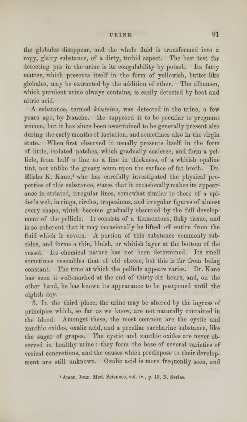 the globules disappear, and the whole fluid is transformed into a ropy, glairy substance, of a dirty, turbid aspect. The best test for detecting pus in the urine is its coagulability by potash. Its fatty matter, which presents itself in the form of yellowish, butter-like globules, may be extracted by the addition of ether. The albumen, which purulent urine always contains, is easily detected by heat and nitric acid. A substance, termed kiesteine, was detected in the urine, a few years ago, by Nauche. He supposed it to be peculiar to pregnant women, but it has since been ascertained to be generally present also during the early months of lactation, and sometimes also in the virgin state. When first observed it usually presents itself in the form of little, isolated patches, which gradually coalesce, and form a pel- licle, from half a line to a line in thickness, of a whitish opaline tint, not unlike the greasy scum upon the surface of fat broth. Dr. Elisha K. Kane,1 who has carefully investigated the physical pro- perties of this substance, states that it occasionally makes its appear- ance in striated, irregular lines, somewhat similar to those of a spi- der's web, in rings, circles, trapeziums, and irregular figures of almost every shape, which become gradually obscured by the full develop- ment of the pellicle. It consists of a filamentous, flaky tissue, and is so coherent that it may occasionally be lifted off entire from the fluid which it covers. A portion of this substance commonly sub- sides, and forms a thin, bluish, or whitish layer at the bottom of the vessel. Its chemical nature has not been determined. Its smell sometimes resembles that of old cheese, but this is far from being constant. The time at which the pellicle appears varies. Dr. Kane has seen it well-marked at the end of thirty-six hours, and, on the other hand, he has known its appearance to be postponed until the eighth day. 3. In the third place, the urine may be altered by the ingress of principles which, so far as we know, are not naturally contained in the blood. Amongst these, the most common are the cystic and xanthic oxides, oxalic acid, and a peculiar saccharine substance, like the sugar of grapes. The cystic and xanthic oxides are never ob- served in healthy urine: they form the base of several varieties of vesical concretions, and the causes which predispose to their develop- ment are still unknown. Oxalic acid is more frequently seen, and 1 Amer. Jour. Med. Sciences, vol. iv., p. 13, N. Series.