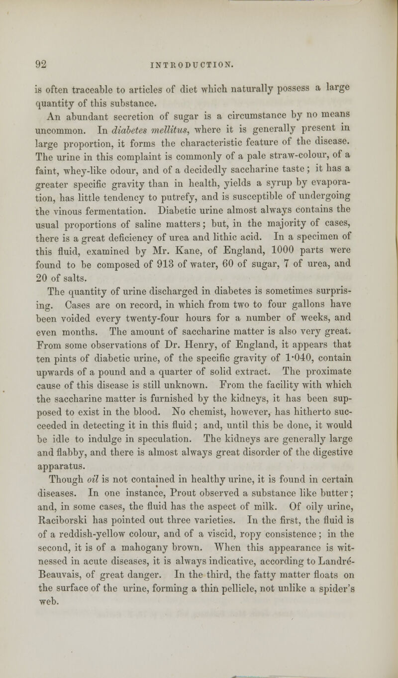 is often traceable to articles of diet which naturally possess a large quantity of this substance. An abundant secretion of sugar is a circumstance by no means uncommon. In diabetes mellitus, where it is generally present in large proportion, it forms the characteristic feature of the disease. The urine in this complaint is commonly of a pale straw-colour, of a faint, whey-like odour, and of a decidedly saccharine taste ; it has a greater specific gravity than in health, yields a syrup by evapora- tion, has little tendency to putrefy, and is susceptible of undergoing the vinous fermentation. Diabetic urine almost always contains the usual proportions of saline matters; but, in the majority of cases, there is a great deficiency of urea and lithic acid. In a specimen of this fluid, examined by Mr. Kane, of England, 1000 parts were found to be composed of 913 of water, 60 of sugar, 7 of urea, and 20 of salts. The quantity of urine discharged in diabetes is sometimes surpris- ing. Cases are on record, in which from two to four gallons have been voided every twenty-four hours for a number of weeks, and even months. The amount of saccharine matter is also very great. From some observations of Dr. Henry, of England, it appears that ten pints of diabetic urine, of the specific gravity of 1*040, contain upwards of a pound and a quarter of solid extract. The proximate cause of this disease is still unknown. From the facility with which the saccharine matter is furnished by the kidneys, it has been sup- posed to exist in the blood. No chemist, however, has hitherto suc- ceeded in detecting it in this fluid; and, until this be done, it would be idle to indulge in speculation. The kidneys are generally large and flabby, and there is almost always great disorder of the digestive apparatus. Though oil is not contained in healthy urine, it is found in certain diseases. In one instance, Prout observed a substance like butter; and, in some cases, the fluid has the aspect of milk. Of oily urine, Raciborski has pointed out three varieties. In the first, the fluid is of a reddish-yellow colour, and of a viscid, ropy consistence; in the second, it is of a mahogany brown. When this appearance is wit- nessed in acute diseases, it is always indicative, according to Landre- Beauvais, of great danger. In the third, the fatty matter floats on the surface of the urine, forming a thin pellicle, not unlike a spider's web.