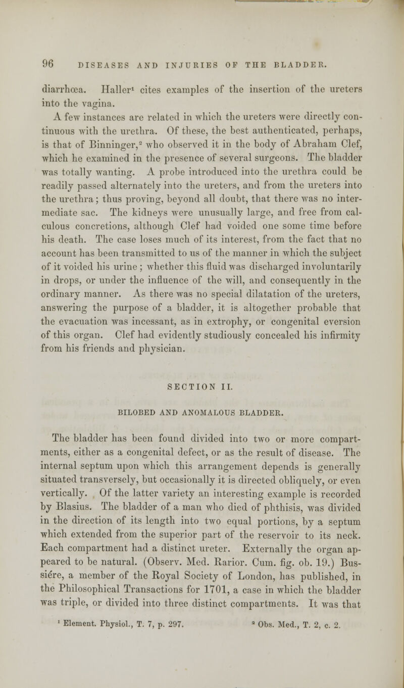 diarrhoea. Haller1 cites examples of the insertion of the ureters into the vagina. A few instances are related in which the ureters were directly con- tinuous with the urethra. Of these, the best authenticated, perhaps, is that of Binninger,2 who observed it in the body of Abraham Clef, which he examined in the presence of several surgeons. The bladder was totally wanting. A probe introduced into the urethra could be readily passed alternately into the ureters, and from the ureters into the urethra; thus proving, beyond all doubt, that there was no inter- mediate sac. The kidneys were unusually large, and free from cal- culous concretions, although Clef had voided one some time before his death. The case loses much of its interest, from the fact that no account has been transmitted to us of the manner in which the subject of it voided his urine ; whether this fluid was discharged involuntarily in drops, or under the influence of the will, and consequently in the ordinary manner. As there was no special dilatation of the ureters, answering the purpose of a bladder, it is altogether probable that the evacuation was incessant, as in extrophy, or congenital eversion of this organ. Clef had evidently studiously concealed his infirmity from his friends and physician. SECTION II. BILOBED AND ANOMALOUS BLADDER. The bladder has been found divided into two or more compart- ments, either as a congenital defect, or as the result of disease. The internal septum upon which this arrangement depends is generally situated transversely, but occasionally it is directed obliquely, or even vertically. Of the latter variety an interesting example is recorded by Blasius. The bladder of a man who died of phthisis, was divided in the direction of its length into two equal portions, by a septum which extended from the superior part of the reservoir to its neck. Each compartment had a distinct ureter. Externally the organ ap- peared to be natural. (Observ. Med. Rarior. Cum. fig. ob. 19.) Bus- sieVe, a member of the Royal Society of London, has published, in the Philosophical Transactions for 1701, a case in which the bladder was triple, or divided into three distinct compartments. It was that 1 Element. Physiol., T. 7, p. 297. a Obs. Med., T. 2, c. 2.