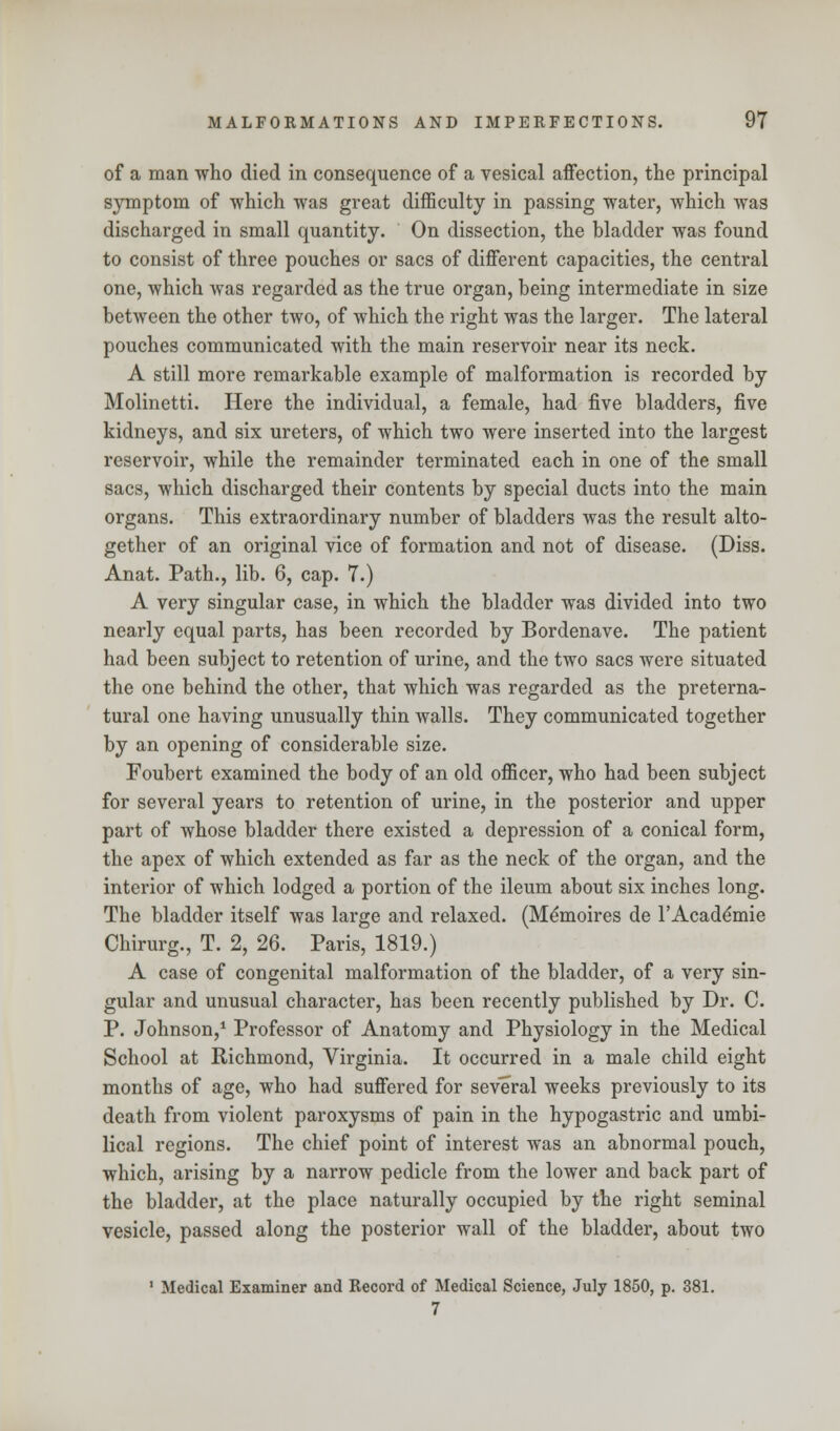 of a man who died in consequence of a vesical affection, the principal symptom of which was great difficulty in passing water, which was discharged in small quantity. On dissection, the bladder was found to consist of three pouches or sacs of different capacities, the central one, which was regarded as the true organ, being intermediate in size between the other two, of which the right was the larger. The lateral pouches communicated with the main reservoir near its neck. A still more remarkable example of malformation is recorded by Molinetti. Here the individual, a female, had five bladders, five kidneys, and six ureters, of which two were inserted into the largest reservoir, while the remainder terminated each in one of the small sacs, which discharged their contents by special ducts into the main organs. This extraordinary number of bladders was the result alto- gether of an original vice of formation and not of disease. (Diss. Anat. Path., lib. 6, cap. 7.) A very singular case, in which the bladder was divided into two nearly equal parts, has been recorded by Bordenave. The patient had been subject to retention of urine, and the two sacs were situated the one behind the other, that which was regarded as the preterna- tural one having unusually thin walls. They communicated together by an opening of considerable size. Foubert examined the body of an old officer, who had been subject for several years to retention of urine, in the posterior and upper part of whose bladder there existed a depression of a conical form, the apex of which extended as far as the neck of the organ, and the interior of which lodged a portion of the ileum about six inches long. The bladder itself was large and relaxed. (Me'moires de l'Acade'mie Chirurg., T. 2, 26. Paris, 1819.) A case of congenital malformation of the bladder, of a very sin- gular and unusual character, has been recently published by Dr. C. P. Johnson,1 Professor of Anatomy and Physiology in the Medical School at Richmond, Virginia. It occurred in a male child eight months of age, who had suffered for several weeks previously to its death from violent paroxysms of pain in the hypogastric and umbi- lical regions. The chief point of interest was an abnormal pouch, which, arising by a narrow pedicle from the lower and back part of the bladder, at the place naturally occupied by the right seminal vesicle, passed along the posterior wall of the bladder, about two 1 Medical Examiner and Record of Medical Science, July 1850, p. 381. 7