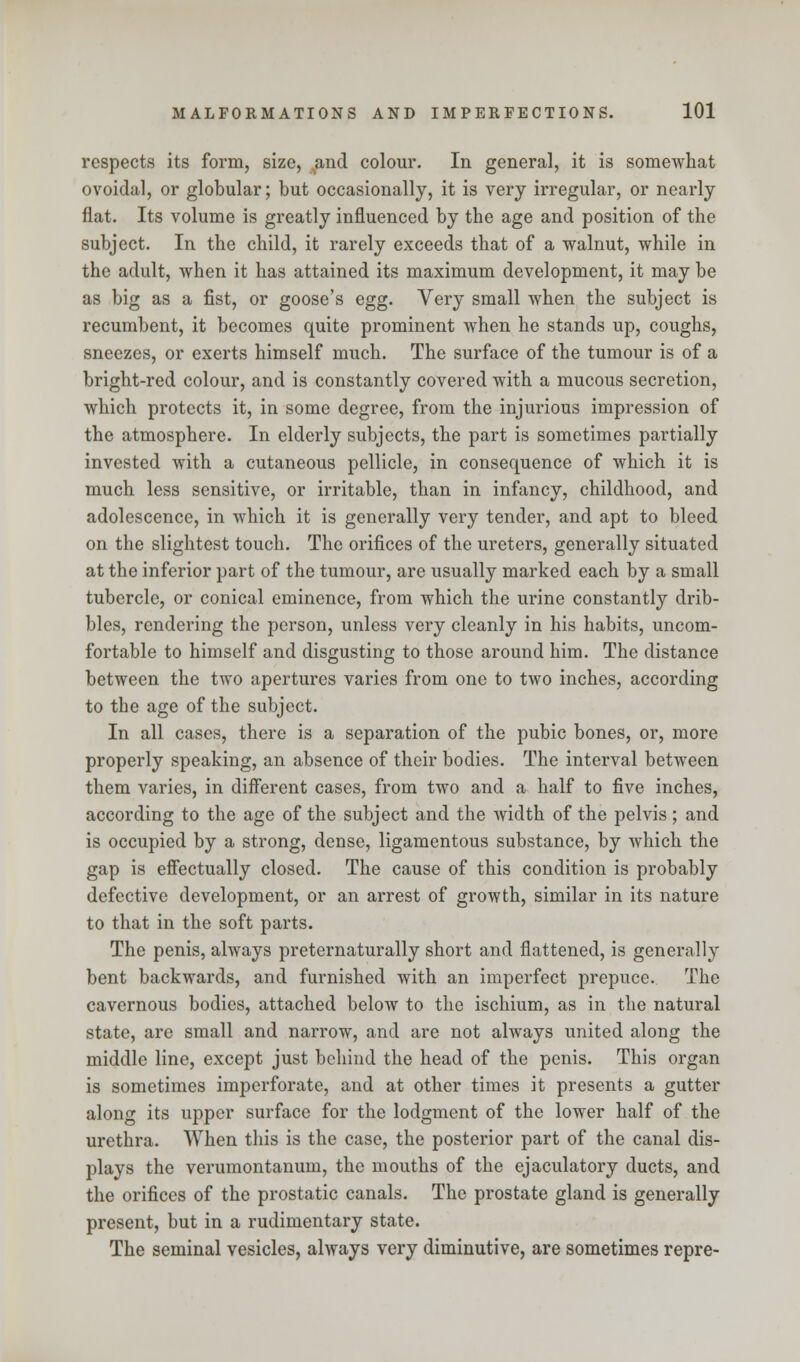 respects its form, size, and colour. In general, it is somewhat ovoidal, or globular; but occasionally, it is very irregular, or nearly flat. Its volume is greatly influenced by the age and position of the subject. In the child, it rarely exceeds that of a walnut, while in the adult, when it has attained its maximum development, it may be as big as a fist, or goose's egg. Very small when the subject is recumbent, it becomes quite prominent when he stands up, coughs, sneezes, or exerts himself much. The surface of the tumour is of a bright-red colour, and is constantly covered with a mucous secretion, which protects it, in some degree, from the injurious impression of the atmosphere. In elderly subjects, the part is sometimes partially invested with a cutaneous pellicle, in consequence of which it is much less sensitive, or irritable, than in infancy, childhood, and adolescence, in which it is generally very tender, and apt to bleed on the slightest touch. The orifices of the ureters, generally situated at the inferior part of the tumour, are usually marked each by a small tubercle, or conical eminence, from which the urine constantly drib- bles, rendering the person, unless very cleanly in his habits, uncom- fortable to himself and disgusting to those around him. The distance between the two apertures varies from one to two inches, according to the age of the subject. In all cases, there is a separation of the pubic bones, or, more properly speaking, an absence of their bodies. The interval between them varies, in different cases, from two and a half to five inches, according to the age of the subject and the width of the pelvis; and is occupied by a strong, dense, ligamentous substance, by which the gap is effectually closed. The cause of this condition is probably defective development, or an arrest of growth, similar in its nature to that in the soft parts. The penis, always preternaturally short and flattened, is generally bent backwards, and furnished with an imperfect prepuce. The cavernous bodies, attached below to the ischium, as in the natural state, are small and narrow, and are not always united along the middle line, except just behind the head of the penis. This organ is sometimes imperforate, and at other times it presents a gutter along its upper surface for the lodgment of the lower half of the urethra. When this is the case, the posterior part of the canal dis- plays the verumontanum, the mouths of the ejaculatory ducts, and the orifices of the prostatic canals. The prostate gland is generally present, but in a rudimentary state. The seminal vesicles, always very diminutive, are sometimes repre-