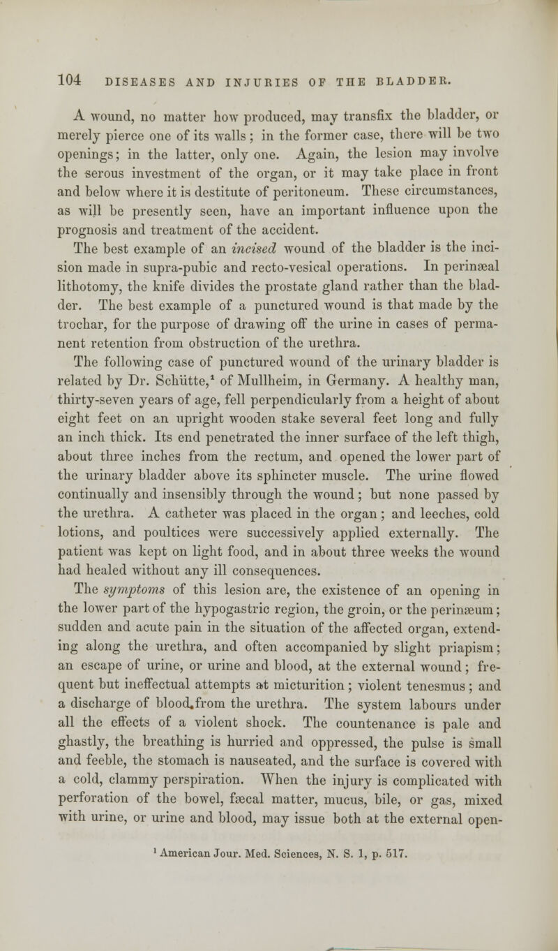 A wound, no matter how produced, may transfix the bladder, or merely pierce one of its walls; in the former case, there will be two openings; in the latter, only one. Again, the lesion may involve the serous investment of the organ, or it may take place in front and below where it is destitute of peritoneum. These circumstances, as will be presently seen, have an important influence upon the prognosis and treatment of the accident. The best example of an incised wound of the bladder is the inci- sion made in supra-pubic and recto-vesical operations. In perinseal lithotomy, the knife divides the prostate gland rather than the blad- der. The best example of a punctured wound is that made by the trochar, for the purpose of drawing off the urine in cases of perma- nent retention from obstruction of the urethra. The following case of punctured wound of the urinary bladder is related by Dr. Schutte,1 of Mullheim, in Germany. A healthy man, thirty-seven years of age, fell perpendicularly from a height of about eight feet on an upright wooden stake several feet long and fully an inch thick. Its end penetrated the inner surface of the left thigh, about three inches from the rectum, and opened the lower part of the urinary bladder above its sphincter muscle. The urine flowed continually and insensibly through the wound; but none passed by the urethra. A catheter was placed in the organ; and leeches, cold lotions, and poultices were successively applied externally. The patient was kept on light food, and in about three weeks the wound had healed without any ill consequences. The symptoms of this lesion are, the existence of an opening in the lower part of the hypogastric region, the groin, or the perinaeum; sudden and acute pain in the situation of the affected organ, extend- ing along the urethra, and often accompanied by slight priapism; an escape of urine, or urine and blood, at the external wound; fre- quent but ineffectual attempts at micturition ; violent tenesmus ; and a discharge of bloocLfrom the urethra. The system labours under all the effects of a violent shock. The countenance is pale and ghastly, the breathing is hurried and oppressed, the pulse is small and feeble, the stomach is nauseated, and the surface is covered with a cold, clammy perspiration. When the injury is complicated with perforation of the bowel, faecal matter, mucus, bile, or gas, mixed with urine, or urine and blood, may issue both at the external open- 1 American Jour. Med. Sciences, N. S. 1, p. 517.