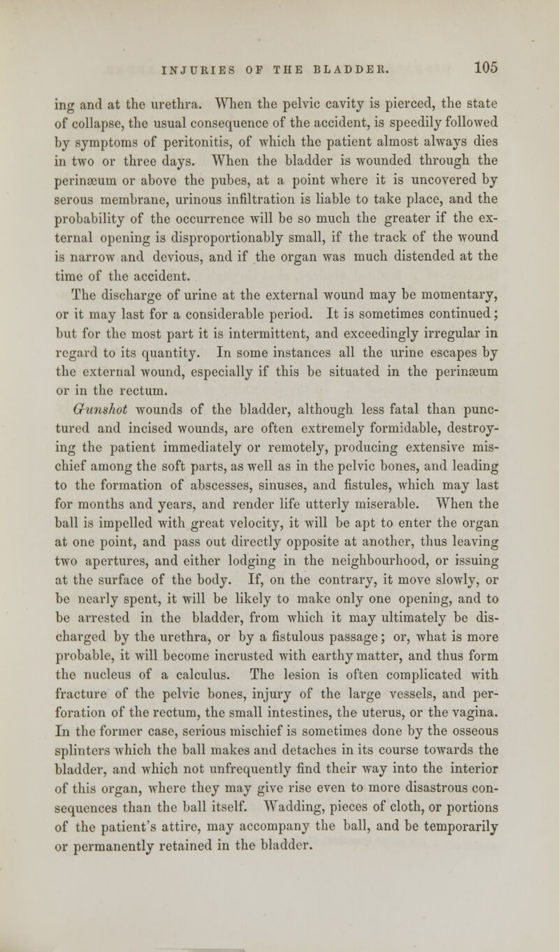 ing and at the urethra. When the pelvic cavity is pierced, the state of collapse, the usual consequence of the accident, is speedily followed by symptoms of peritonitis, of which the patient almost always dies in two or three days. When the bladder is wounded through the perinaeum or above the pubes, at a point where it is uncovered by serous membrane, urinous infiltration is liable to take place, and the probability of the occurrence will be so much the greater if the ex- ternal opening is disproportionably small, if the track of the wound is narrow and devious, and if the organ was much distended at the time of the accident. The discharge of urine at the external wound may be momentary, or it may last for a considerable period. It is sometimes continued; but for the most part it is intermittent, and exceedingly irregular in regard to its quantity. In some instances all the urine escapes by the external wound, especially if this be situated in the perinseum or in the rectum. Gunshot wounds of the bladder, although less fatal than punc- tured and incised wounds, are often extremely formidable, destroy- ing the patient immediately or remotely, producing extensive mis- chief among the soft parts, as well as in the pelvic bones, and leading to the formation of abscesses, sinuses, and fistules, which may last for months and years, and render life utterly miserable. When the ball is impelled with great velocity, it will be apt to enter the organ at one point, and pass out directly opposite at another, thus leaving two apertures, and either lodging in the neighbourhood, or issuing at the surface of the body. If, on the contrary, it move slowly, or be nearly spent, it will be likely to make only one opening, and to be arrested in the bladder, from which it may ultimately be dis- charged by the urethra, or by a fistulous passage; or, what is more probable, it will become incrusted with earthy matter, and thus form the nucleus of a calculus. The lesion is often complicated with fracture of the pelvic bones, injury of the large vessels, and per- foration of the rectum, the small intestines, the uterus, or the vagina. In the former case, serious mischief is sometimes done by the osseous splinters which the ball makes and detaches in its course towards the bladder, and which not unfrequently find their way into the interior of this organ, where they may give rise even to more disastrous con- sequences than the ball itself. Wadding, pieces of cloth, or portions of the patient's attire, may accompany the ball, and be temporarily or permanently retained in the bladder.